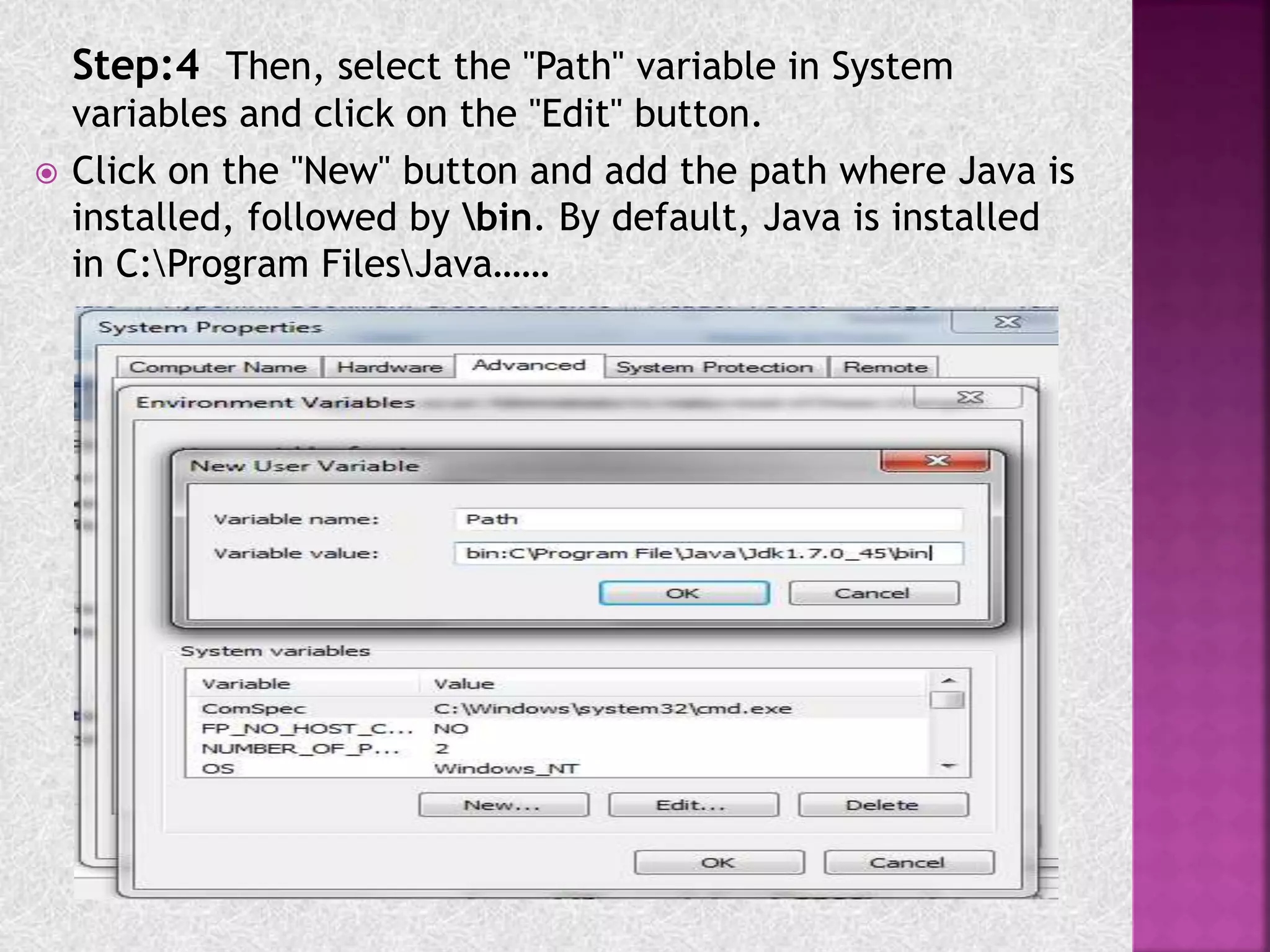 Step:4 Then, select the "Path" variable in System
variables and click on the "Edit" button.
 Click on the "New" button and add the path where Java is
installed, followed by bin. By default, Java is installed
in C:Program FilesJava……
 