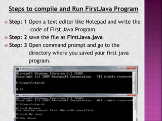 Steps to compile and Run FirstJava Program
 Step: 1 Open a text editor like Notepad and write the
code of First Java Program.
 Step: 2 save the file as FirstJava.java
 Step: 3 Open command prompt and go to the
directory where you saved your first java
program.
 