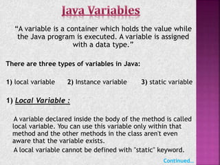 “A variable is a container which holds the value while
the Java program is executed. A variable is assigned
with a data type.”
There are three types of variables in Java:
1) local variable 2) Instance variable 3) static variable
1) Local Variable :
A variable declared inside the body of the method is called
local variable. You can use this variable only within that
method and the other methods in the class aren't even
aware that the variable exists.
A local variable cannot be defined with "static" keyword.
Continued…
 