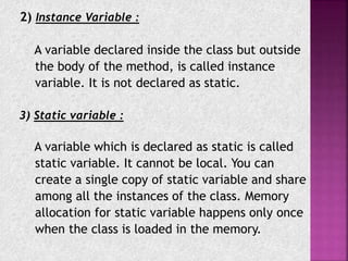 2) Instance Variable :
A variable declared inside the class but outside
the body of the method, is called instance
variable. It is not declared as static.
3) Static variable :
A variable which is declared as static is called
static variable. It cannot be local. You can
create a single copy of static variable and share
among all the instances of the class. Memory
allocation for static variable happens only once
when the class is loaded in the memory.
 