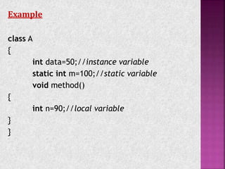 Example
class A
{
int data=50;//instance variable
static int m=100;//static variable
void method()
{
int n=90;//local variable
}
}
 