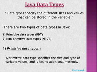 “ Data types specify the different sizes and values
that can be stored in the variable.”
There are two types of data types in Java:
1) Primitive data types (PDT)
2) Non-primitive data types (NPDT)
1) Primitive data types :
A primitive data type specifies the size and type of
variable values, and it has no additional methods.
Continued…
 