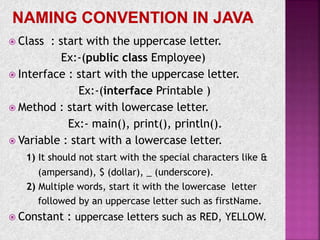  Class : start with the uppercase letter.
Ex:-(public class Employee)
 Interface : start with the uppercase letter.
Ex:-(interface Printable )
 Method : start with lowercase letter.
Ex:- main(), print(), println().
 Variable : start with a lowercase letter.
1) It should not start with the special characters like &
(ampersand), $ (dollar), _ (underscore).
2) Multiple words, start it with the lowercase letter
followed by an uppercase letter such as firstName.
 Constant : uppercase letters such as RED, YELLOW.
 