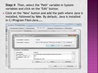 Step:4 Then, select the "Path" variable in System
variables and click on the "Edit" button.
 Click on the "New" button and add the path where Java is
installed, followed by bin. By default, Java is installed
in C:Program FilesJava……
 