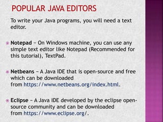 To write your Java programs, you will need a text
editor.
 Notepad − On Windows machine, you can use any
simple text editor like Notepad (Recommended for
this tutorial), TextPad.
 Netbeans − A Java IDE that is open-source and free
which can be downloaded
from https://www.netbeans.org/index.html.
 Eclipse − A Java IDE developed by the eclipse open-
source community and can be downloaded
from https://www.eclipse.org/.
 