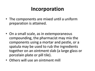 Incorporation
• The components are mixed until a uniform
preparation is attained.
• On a small scale, as in extemporaneous
compounding, the pharmacist may mix the
components using a mortar and pestle, or a
spatula may be used to rub the ingredients
together on an ointment slab (a large glass or
porcelain plate or pill tile).
• Others will use an ointment mill
 