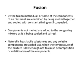 Fusion
• By the fusion method, all or some of the components
of an ointment are combined by being melted together
and cooled with constant stirring until congealed.
• Components not melted are added to the congealing
mixture as it is being cooled and stirred.
• Naturally, heat-labile substances and any volatile
components are added last, when the temperature of
the mixture is low enough not to cause decomposition
or volatilization of the components.
 