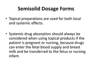 • Topical preparations are used for both local
and systemic effects.
• Systemic drug absorption should always be
considered when using topical products if the
patient is pregnant or nursing, because drugs
can enter the fetal blood supply and breast
milk and be transferred to the fetus or nursing
infant.
Semisolid Dosage Forms
 