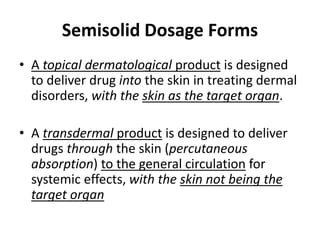 • A topical dermatological product is designed
to deliver drug into the skin in treating dermal
disorders, with the skin as the target organ.
• A transdermal product is designed to deliver
drugs through the skin (percutaneous
absorption) to the general circulation for
systemic effects, with the skin not being the
target organ
Semisolid Dosage Forms
 