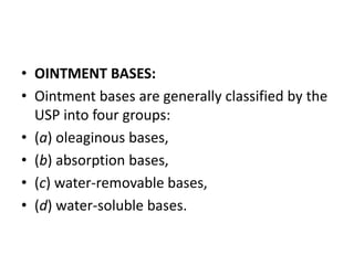 • OINTMENT BASES:
• Ointment bases are generally classified by the
USP into four groups:
• (a) oleaginous bases,
• (b) absorption bases,
• (c) water-removable bases,
• (d) water-soluble bases.
 