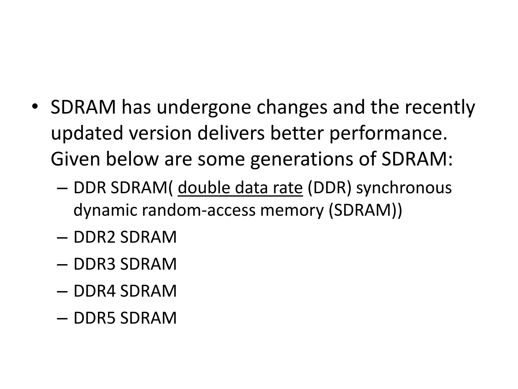 • SDRAM has undergone changes and the recently
updated version delivers better performance.
Given below are some generations of SDRAM:
– DDR SDRAM( double data rate (DDR) synchronous
dynamic random-access memory (SDRAM))
– DDR2 SDRAM
– DDR3 SDRAM
– DDR4 SDRAM
– DDR5 SDRAM
 