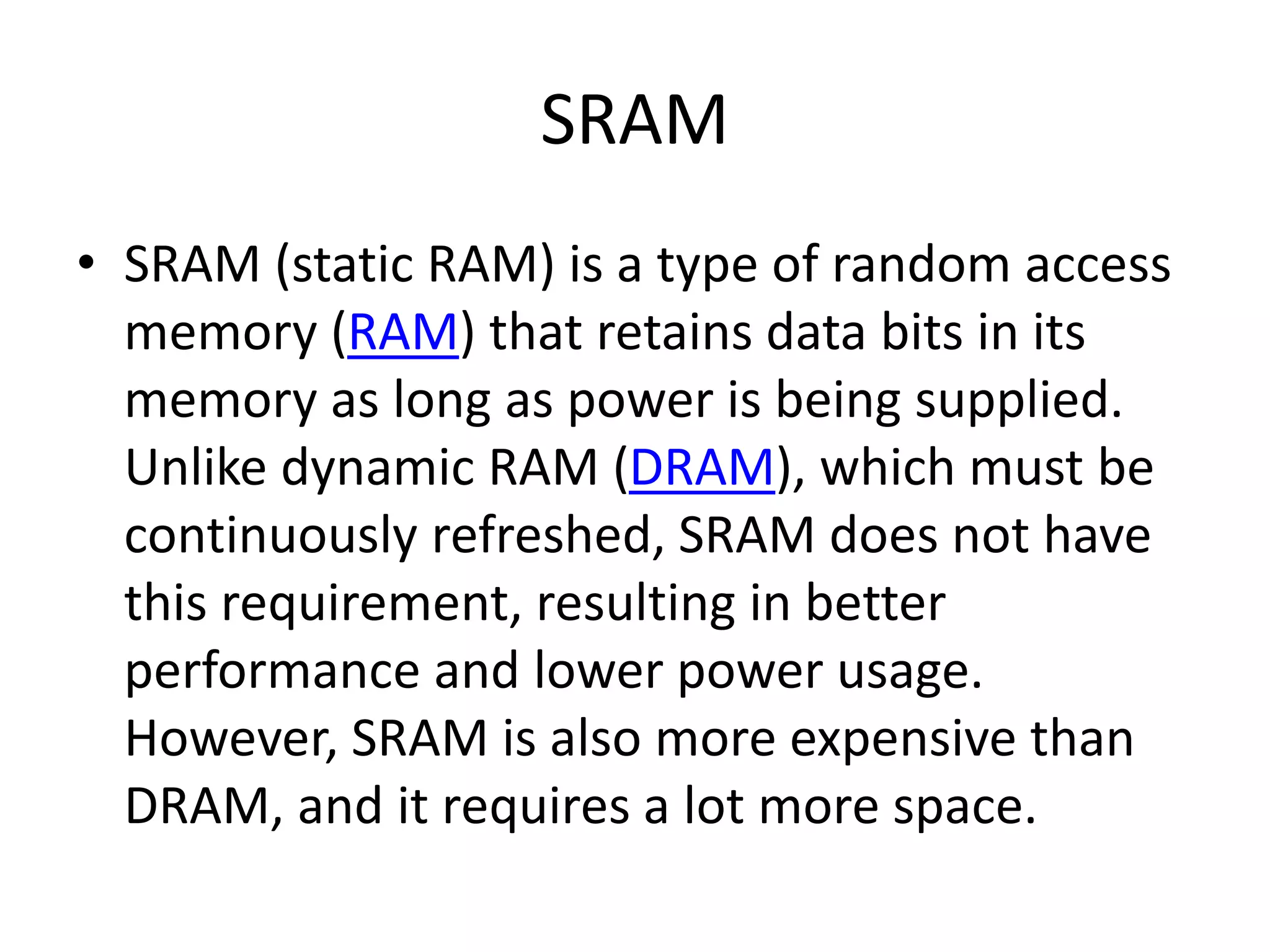 SRAM
• SRAM (static RAM) is a type of random access
memory (RAM) that retains data bits in its
memory as long as power is being supplied.
Unlike dynamic RAM (DRAM), which must be
continuously refreshed, SRAM does not have
this requirement, resulting in better
performance and lower power usage.
However, SRAM is also more expensive than
DRAM, and it requires a lot more space.
 