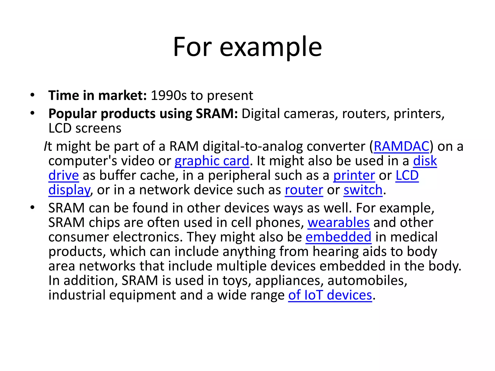 For example
• Time in market: 1990s to present
• Popular products using SRAM: Digital cameras, routers, printers,
LCD screens
It might be part of a RAM digital-to-analog converter (RAMDAC) on a
computer's video or graphic card. It might also be used in a disk
drive as buffer cache, in a peripheral such as a printer or LCD
display, or in a network device such as router or switch.
• SRAM can be found in other devices ways as well. For example,
SRAM chips are often used in cell phones, wearables and other
consumer electronics. They might also be embedded in medical
products, which can include anything from hearing aids to body
area networks that include multiple devices embedded in the body.
In addition, SRAM is used in toys, appliances, automobiles,
industrial equipment and a wide range of IoT devices.
 