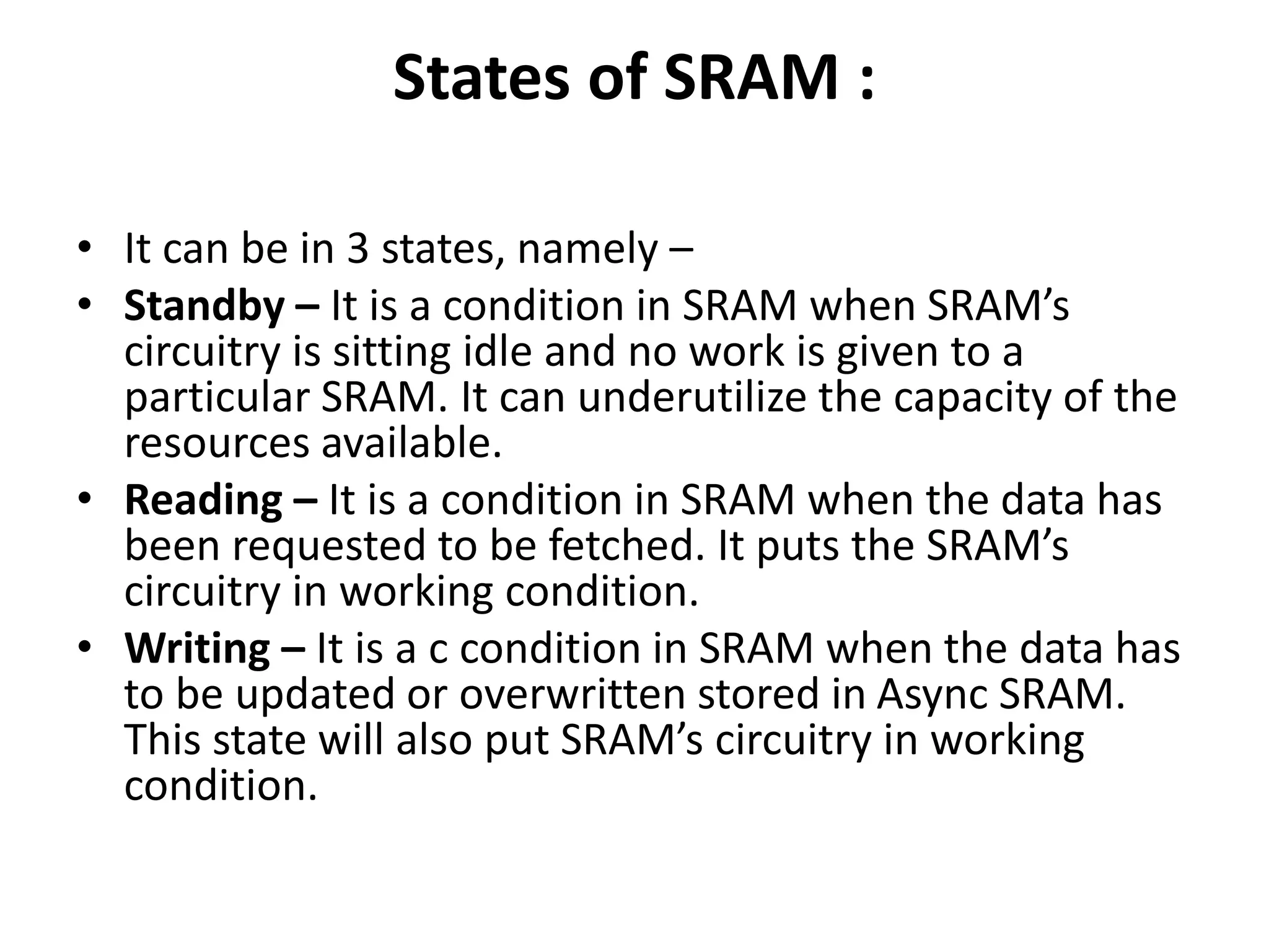States of SRAM :
• It can be in 3 states, namely –
• Standby – It is a condition in SRAM when SRAM’s
circuitry is sitting idle and no work is given to a
particular SRAM. It can underutilize the capacity of the
resources available.
• Reading – It is a condition in SRAM when the data has
been requested to be fetched. It puts the SRAM’s
circuitry in working condition.
• Writing – It is a c condition in SRAM when the data has
to be updated or overwritten stored in Async SRAM.
This state will also put SRAM’s circuitry in working
condition.
 