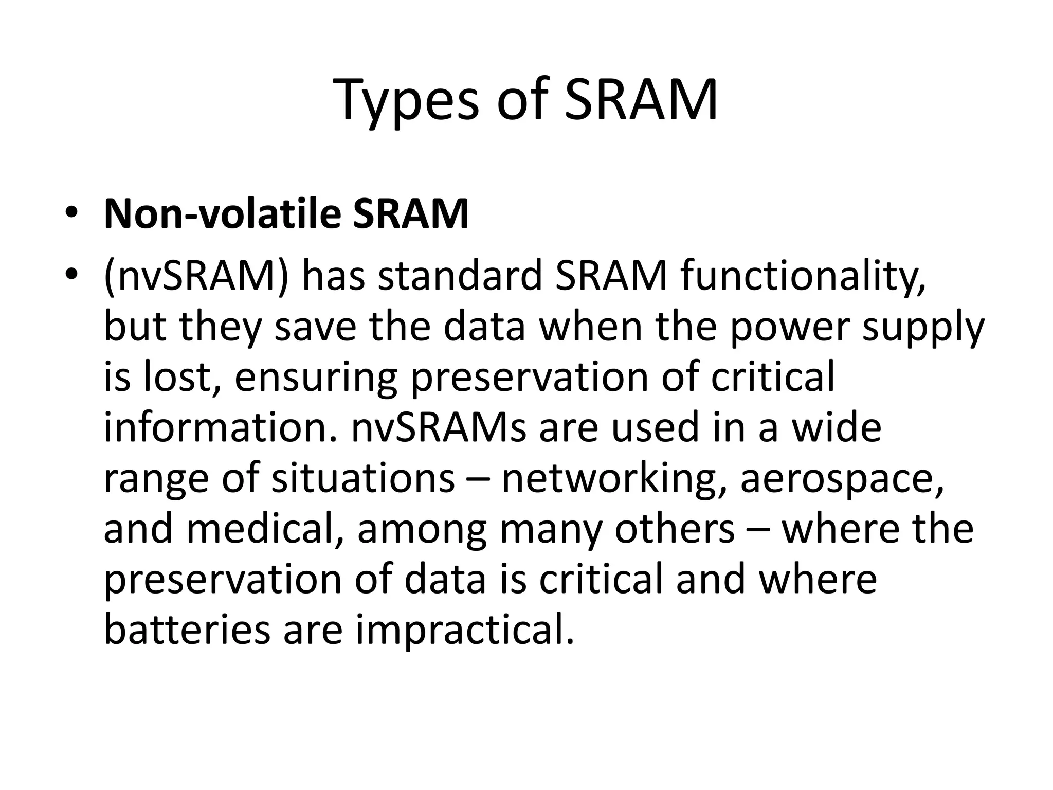 Types of SRAM
• Non-volatile SRAM
• (nvSRAM) has standard SRAM functionality,
but they save the data when the power supply
is lost, ensuring preservation of critical
information. nvSRAMs are used in a wide
range of situations – networking, aerospace,
and medical, among many others – where the
preservation of data is critical and where
batteries are impractical.
 