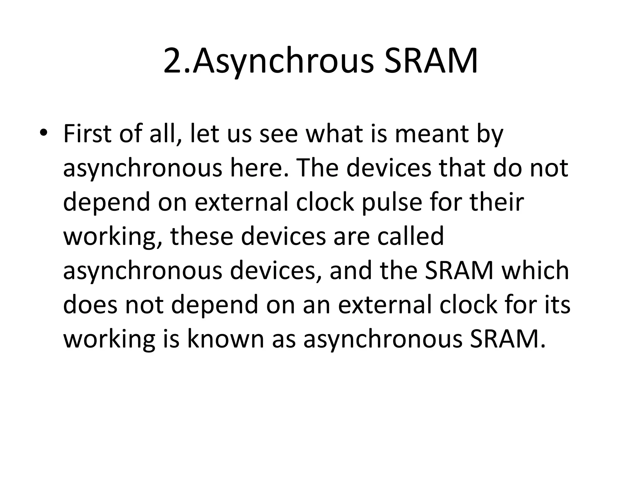 2.Asynchrous SRAM
• First of all, let us see what is meant by
asynchronous here. The devices that do not
depend on external clock pulse for their
working, these devices are called
asynchronous devices, and the SRAM which
does not depend on an external clock for its
working is known as asynchronous SRAM.
 