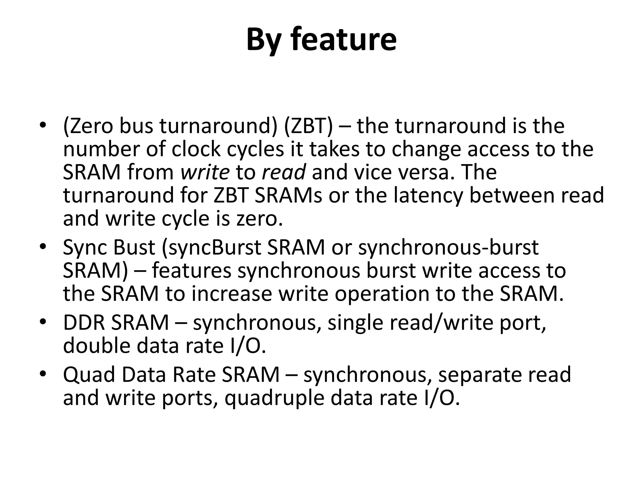 By feature
• (Zero bus turnaround) (ZBT) – the turnaround is the
number of clock cycles it takes to change access to the
SRAM from write to read and vice versa. The
turnaround for ZBT SRAMs or the latency between read
and write cycle is zero.
• Sync Bust (syncBurst SRAM or synchronous-burst
SRAM) – features synchronous burst write access to
the SRAM to increase write operation to the SRAM.
• DDR SRAM – synchronous, single read/write port,
double data rate I/O.
• Quad Data Rate SRAM – synchronous, separate read
and write ports, quadruple data rate I/O.
 