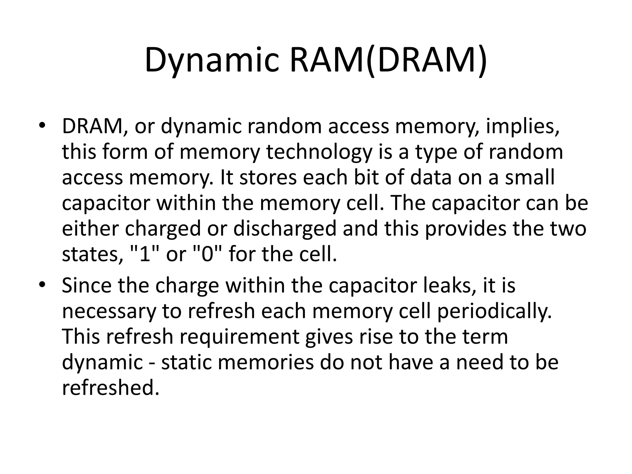 Dynamic RAM(DRAM)
• DRAM, or dynamic random access memory, implies,
this form of memory technology is a type of random
access memory. It stores each bit of data on a small
capacitor within the memory cell. The capacitor can be
either charged or discharged and this provides the two
states, "1" or "0" for the cell.
• Since the charge within the capacitor leaks, it is
necessary to refresh each memory cell periodically.
This refresh requirement gives rise to the term
dynamic - static memories do not have a need to be
refreshed.
 