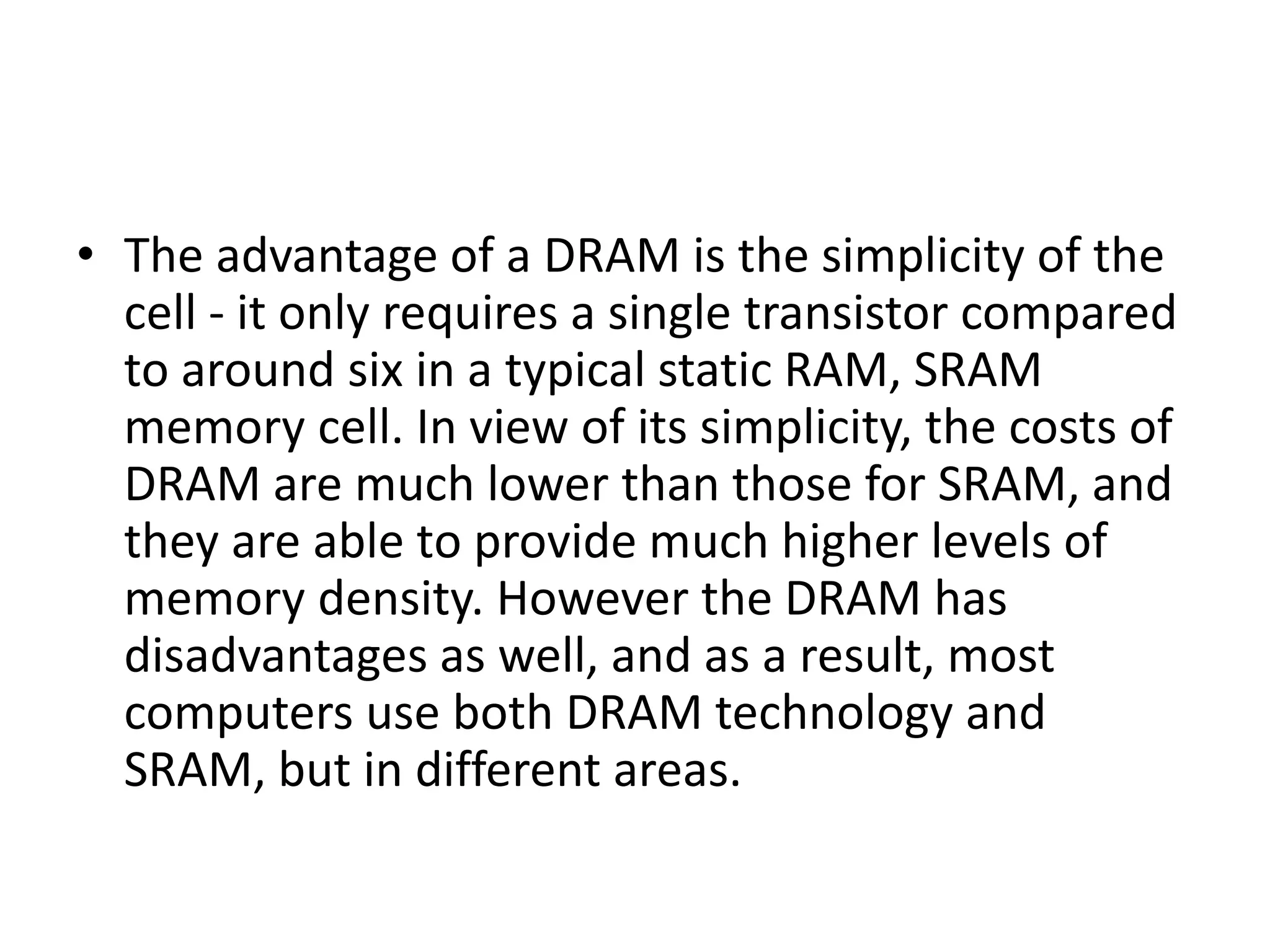 • The advantage of a DRAM is the simplicity of the
cell - it only requires a single transistor compared
to around six in a typical static RAM, SRAM
memory cell. In view of its simplicity, the costs of
DRAM are much lower than those for SRAM, and
they are able to provide much higher levels of
memory density. However the DRAM has
disadvantages as well, and as a result, most
computers use both DRAM technology and
SRAM, but in different areas.
 