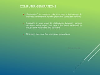  “Generation” in computer talk is a step in technology. It
provides a framework for the growth of computer industry
 Originally it was used to distinguish between various
hardware technologies, but now it has been extended to
include both hardware and software
 Till today, there are five computer generations
COMPUTER GENERATIONS
(Continued on next slide)
 