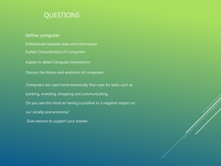 QUESTIONS
Define computer
Differentiate between data and information
Explain Characteristics of Computers
Explain in detail Computer Generations
Discuss the history and evolution of computers
Computers are used more extensively than ever for tasks such as
banking, investing, shopping and communicating.
Do you see this trend as having a positive or a negative impact on
our society and economy?
Give reasons to support your answer.
 