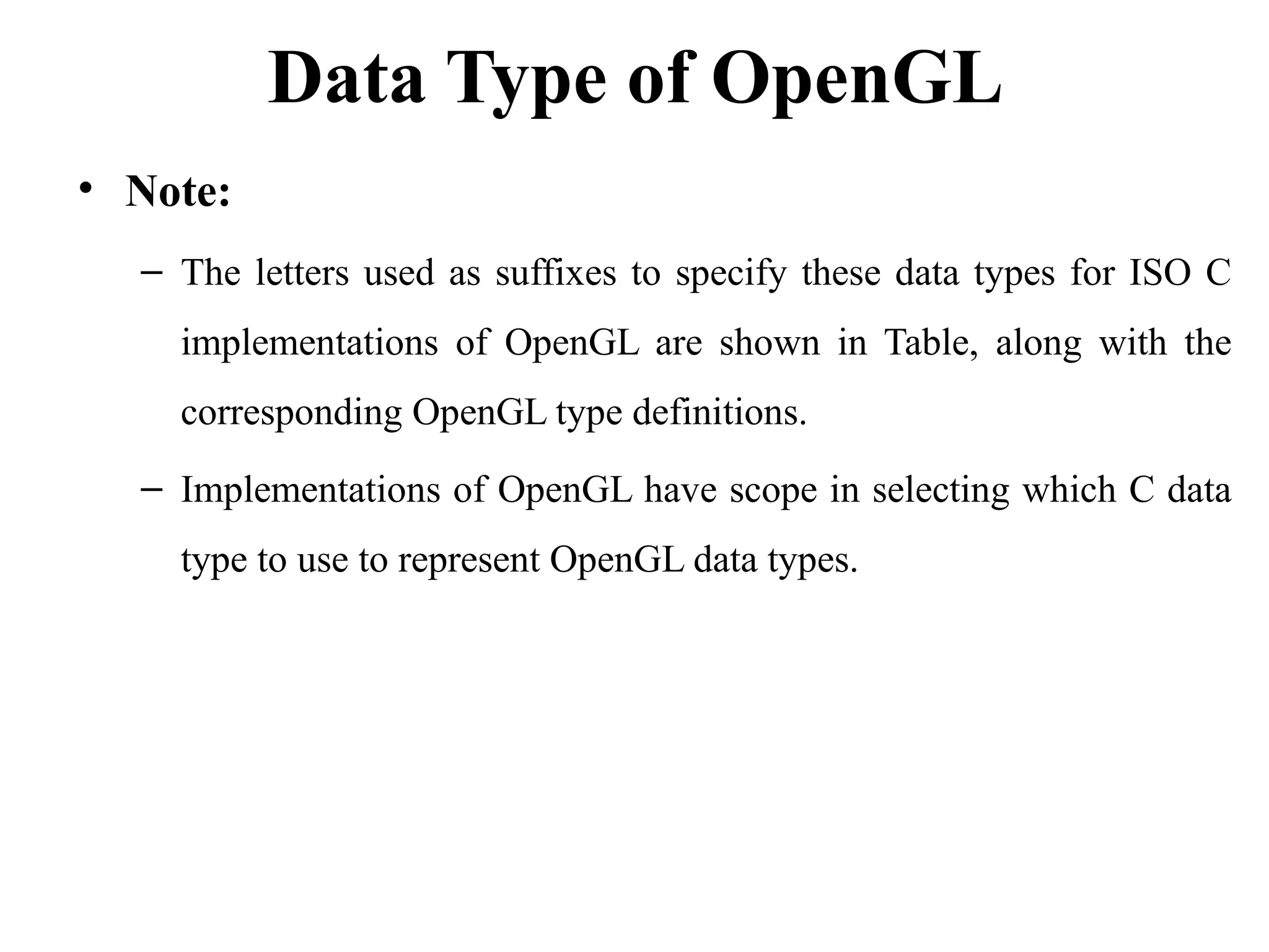 Data Type of OpenGL
• Note:
– The letters used as suffixes to specify these data types for ISO C
implementations of OpenGL are shown in Table, along with the
corresponding OpenGL type definitions.
– Implementations of OpenGL have scope in selecting which C data
type to use to represent OpenGL data types.
 