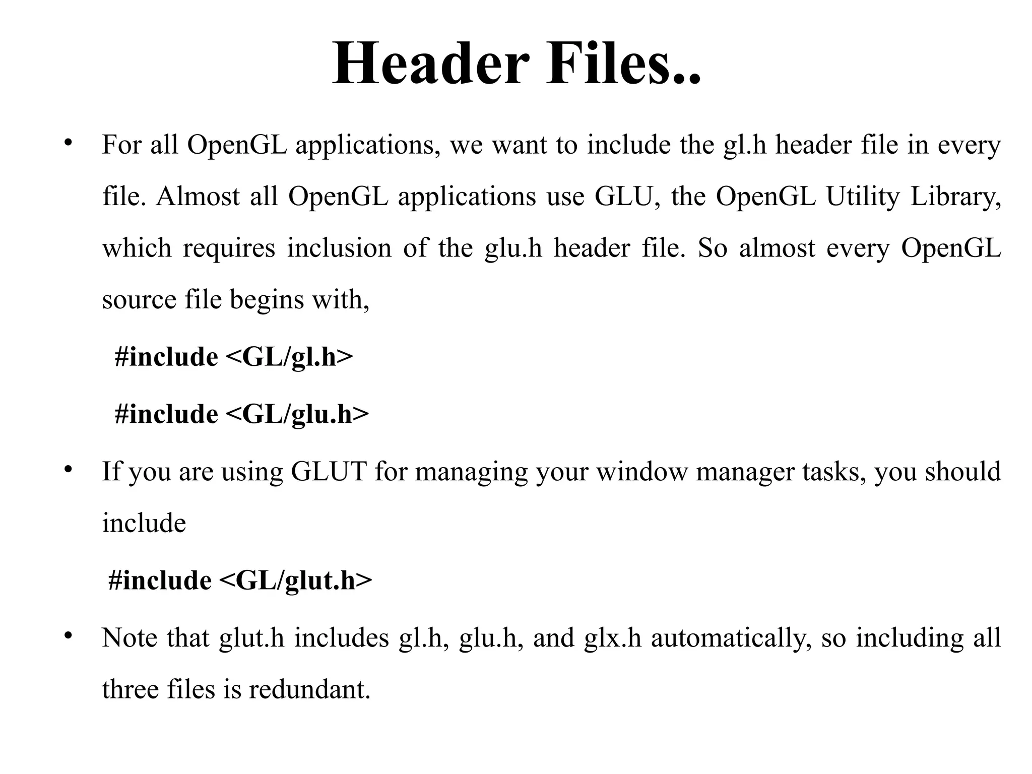 Header Files..
• For all OpenGL applications, we want to include the gl.h header file in every
file. Almost all OpenGL applications use GLU, the OpenGL Utility Library,
which requires inclusion of the glu.h header file. So almost every OpenGL
source file begins with,
#include <GL/gl.h>
#include <GL/glu.h>
• If you are using GLUT for managing your window manager tasks, you should
include
#include <GL/glut.h>
• Note that glut.h includes gl.h, glu.h, and glx.h automatically, so including all
three files is redundant.
 