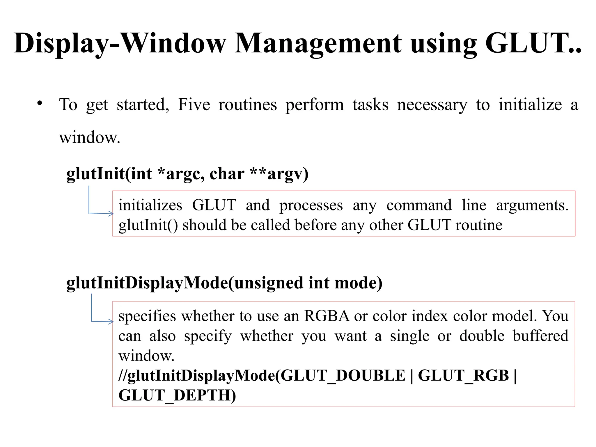Display-Window Management using GLUT..
• To get started, Five routines perform tasks necessary to initialize a
window.
glutInit(int *argc, char **argv)
glutInitDisplayMode(unsigned int mode)
initializes GLUT and processes any command line arguments.
glutInit() should be called before any other GLUT routine
specifies whether to use an RGBA or color index color model. You
can also specify whether you want a single or double buffered
window.
//glutInitDisplayMode(GLUT_DOUBLE | GLUT_RGB |
GLUT_DEPTH)
 