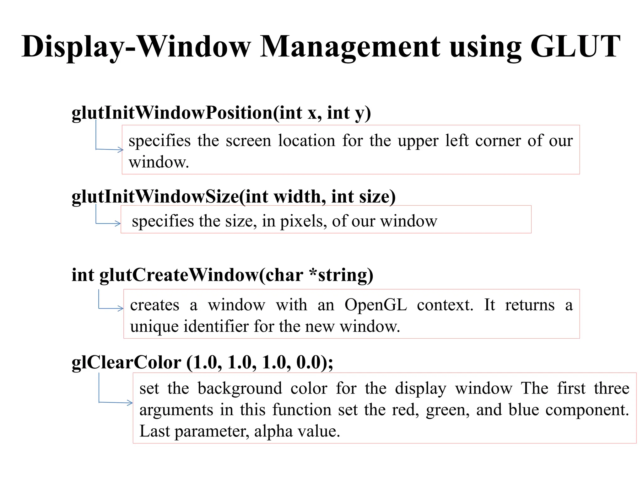 Display-Window Management using GLUT
glutInitWindowPosition(int x, int y)
glutInitWindowSize(int width, int size)
int glutCreateWindow(char *string)
glClearColor (1.0, 1.0, 1.0, 0.0);
specifies the screen location for the upper left corner of our
window.
specifies the size, in pixels, of our window
set the background color for the display window The first three
arguments in this function set the red, green, and blue component.
Last parameter, alpha value.
creates a window with an OpenGL context. It returns a
unique identifier for the new window.
 