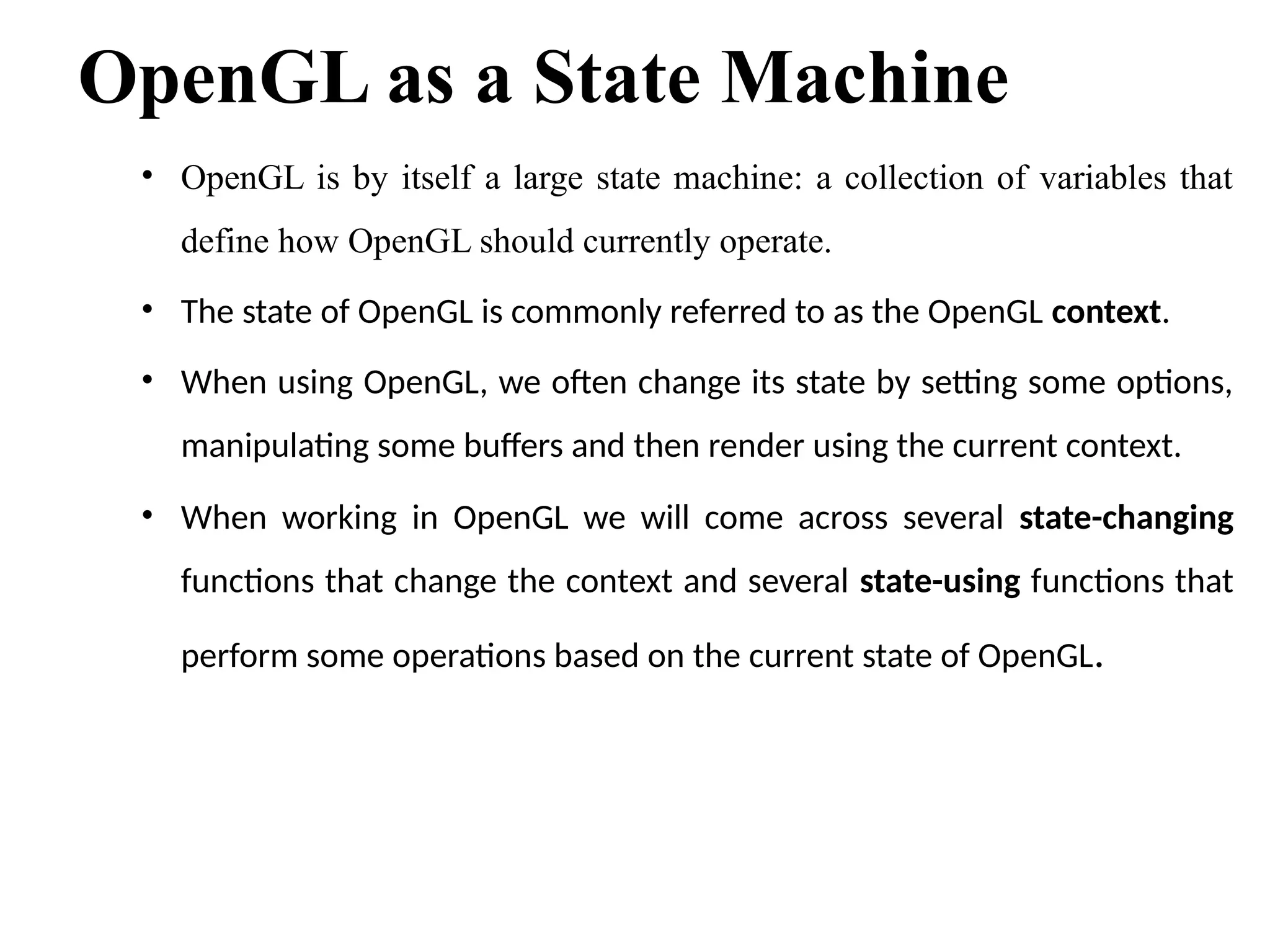 OpenGL as a State Machine
• OpenGL is by itself a large state machine: a collection of variables that
define how OpenGL should currently operate.
• The state of OpenGL is commonly referred to as the OpenGL context.
• When using OpenGL, we often change its state by setting some options,
manipulating some buffers and then render using the current context.
• When working in OpenGL we will come across several state-changing
functions that change the context and several state-using functions that
perform some operations based on the current state of OpenGL.
 