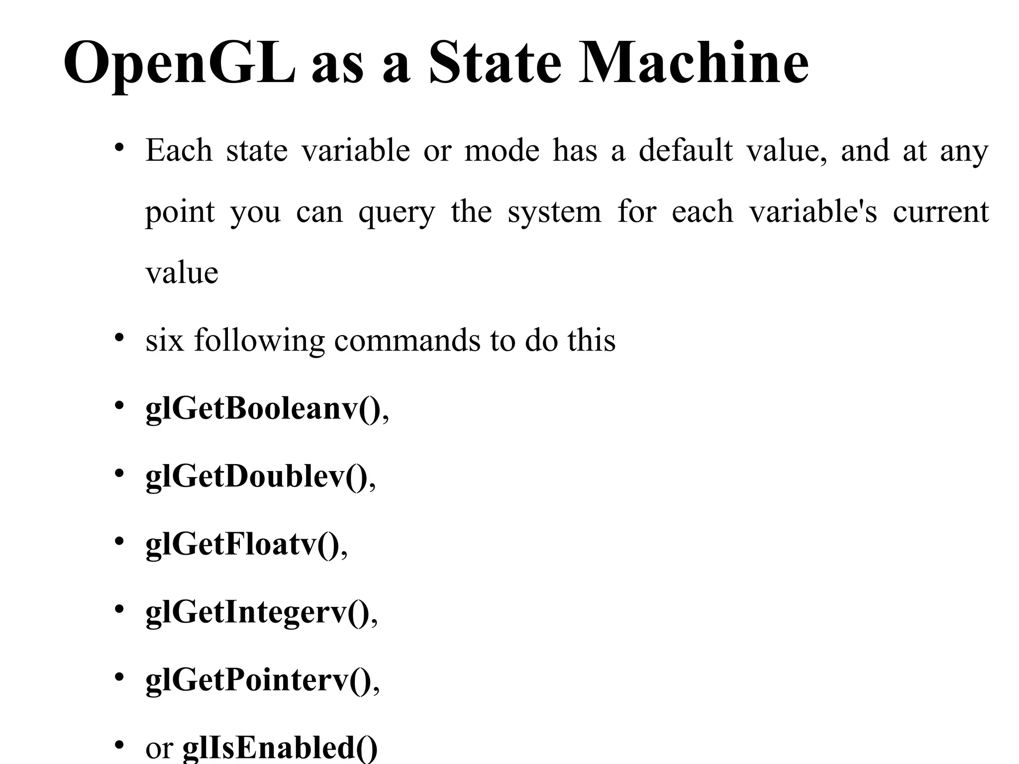 OpenGL as a State Machine
• Each state variable or mode has a default value, and at any
point you can query the system for each variable's current
value
• six following commands to do this
• glGetBooleanv(),
• glGetDoublev(),
• glGetFloatv(),
• glGetIntegerv(),
• glGetPointerv(),
• or glIsEnabled()
 