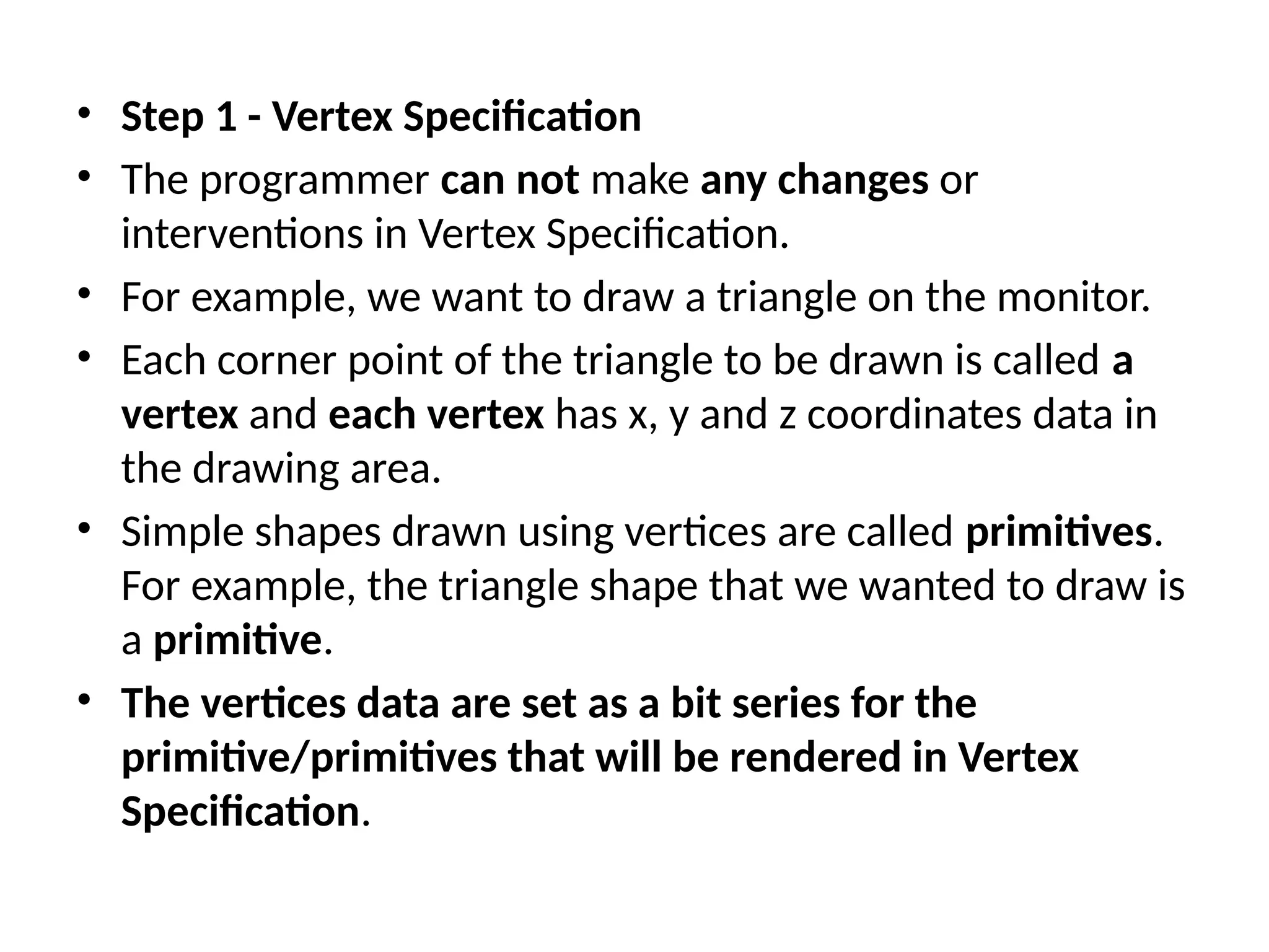 • Step 1 - Vertex Specification
• The programmer can not make any changes or
interventions in Vertex Specification.
• For example, we want to draw a triangle on the monitor.
• Each corner point of the triangle to be drawn is called a
vertex and each vertex has x, y and z coordinates data in
the drawing area.
• Simple shapes drawn using vertices are called primitives.
For example, the triangle shape that we wanted to draw is
a primitive.
• The vertices data are set as a bit series for the
primitive/primitives that will be rendered in Vertex
Specification.
 