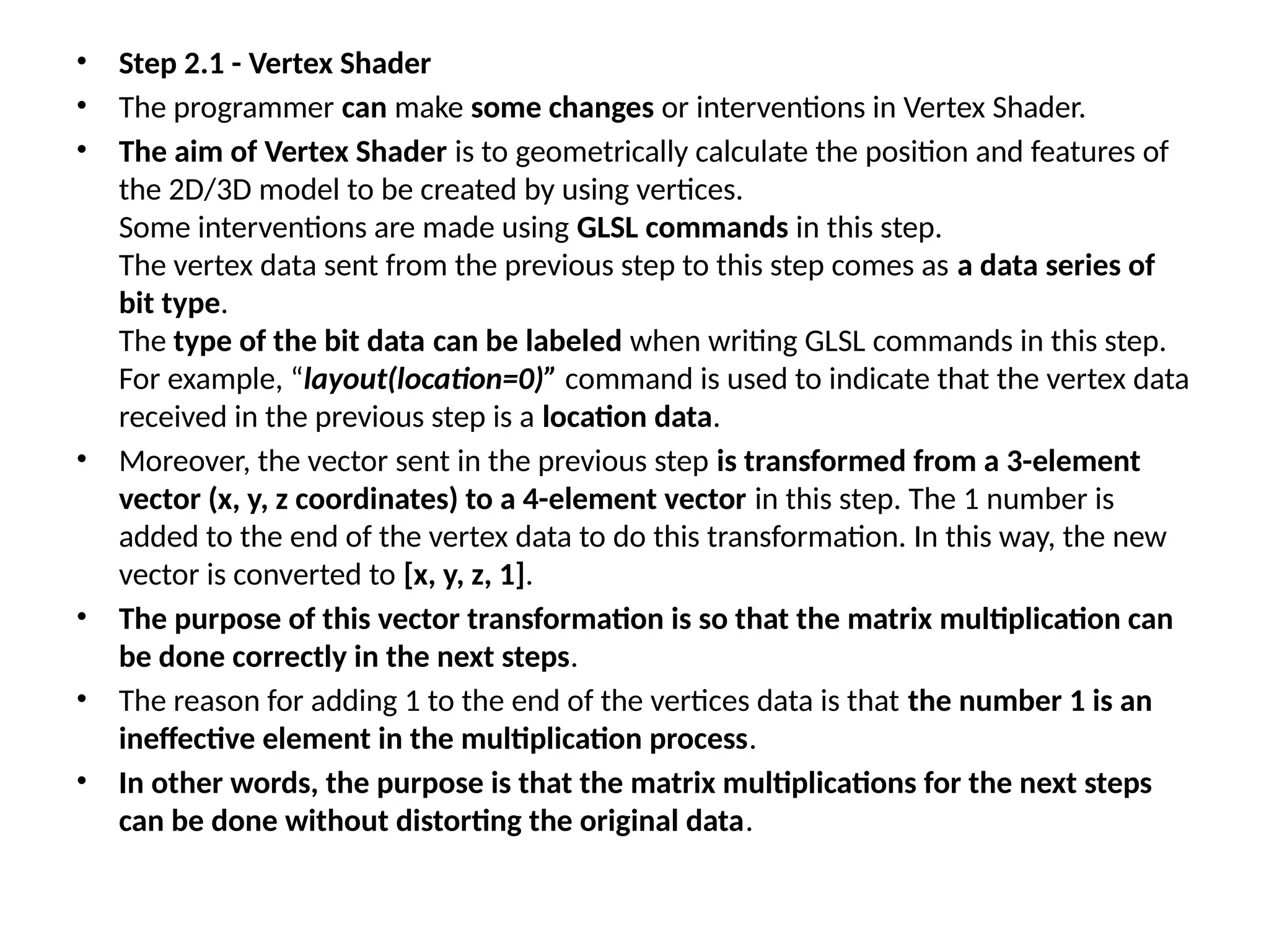 • Step 2.1 - Vertex Shader
• The programmer can make some changes or interventions in Vertex Shader.
• The aim of Vertex Shader is to geometrically calculate the position and features of
the 2D/3D model to be created by using vertices.
Some interventions are made using GLSL commands in this step.
The vertex data sent from the previous step to this step comes as a data series of
bit type.
The type of the bit data can be labeled when writing GLSL commands in this step.
For example, “layout(location=0)” command is used to indicate that the vertex data
received in the previous step is a location data.
• Moreover, the vector sent in the previous step is transformed from a 3-element
vector (x, y, z coordinates) to a 4-element vector in this step. The 1 number is
added to the end of the vertex data to do this transformation. In this way, the new
vector is converted to [x, y, z, 1].
• The purpose of this vector transformation is so that the matrix multiplication can
be done correctly in the next steps.
• The reason for adding 1 to the end of the vertices data is that the number 1 is an
ineffective element in the multiplication process.
• In other words, the purpose is that the matrix multiplications for the next steps
can be done without distorting the original data.
 
