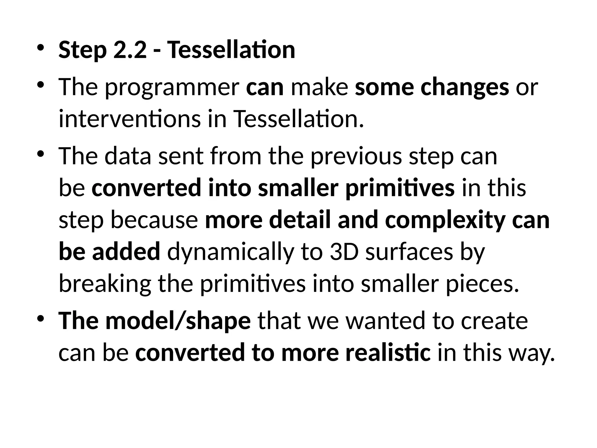 • Step 2.2 - Tessellation
• The programmer can make some changes or
interventions in Tessellation.
• The data sent from the previous step can
be converted into smaller primitives in this
step because more detail and complexity can
be added dynamically to 3D surfaces by
breaking the primitives into smaller pieces.
• The model/shape that we wanted to create
can be converted to more realistic in this way.
 