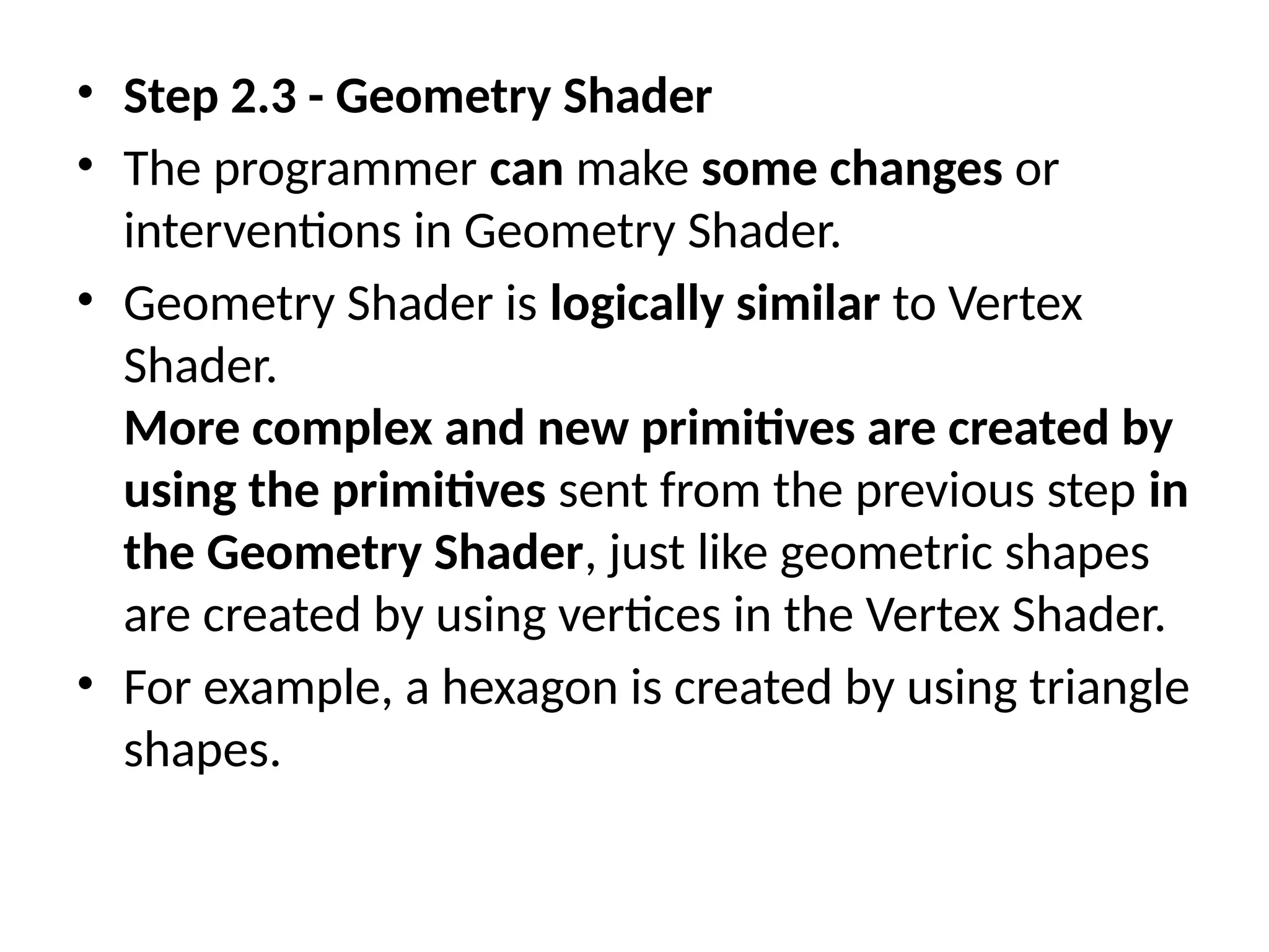 • Step 2.3 - Geometry Shader
• The programmer can make some changes or
interventions in Geometry Shader.
• Geometry Shader is logically similar to Vertex
Shader.
More complex and new primitives are created by
using the primitives sent from the previous step in
the Geometry Shader, just like geometric shapes
are created by using vertices in the Vertex Shader.
• For example, a hexagon is created by using triangle
shapes.
 