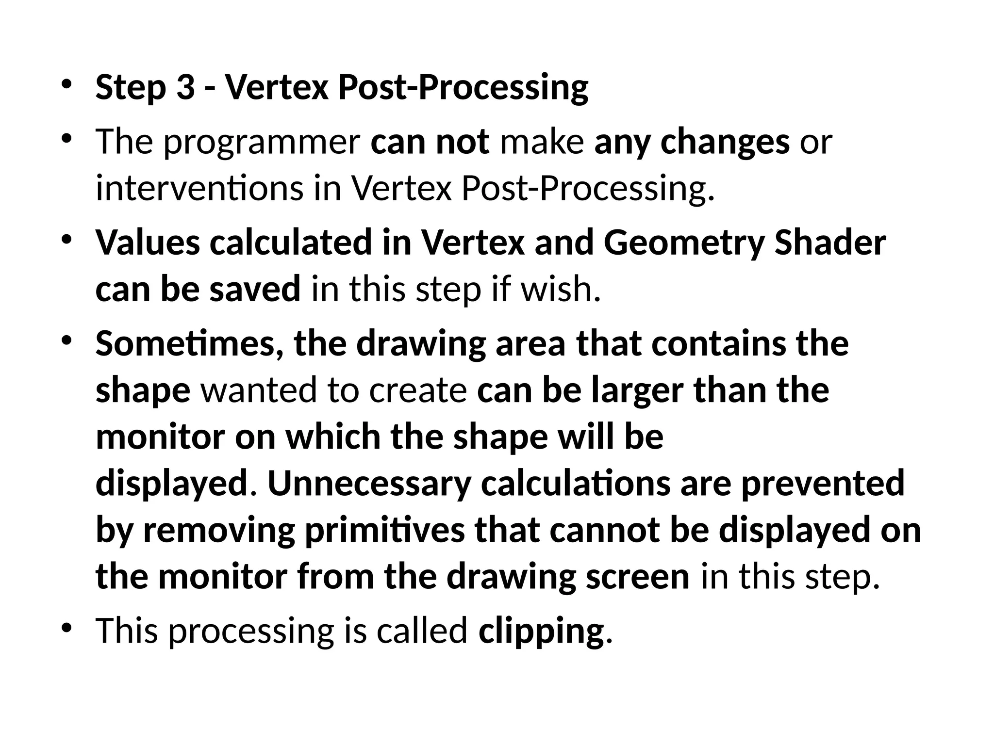 • Step 3 - Vertex Post-Processing
• The programmer can not make any changes or
interventions in Vertex Post-Processing.
• Values calculated in Vertex and Geometry Shader
can be saved in this step if wish.
• Sometimes, the drawing area that contains the
shape wanted to create can be larger than the
monitor on which the shape will be
displayed. Unnecessary calculations are prevented
by removing primitives that cannot be displayed on
the monitor from the drawing screen in this step.
• This processing is called clipping.
 