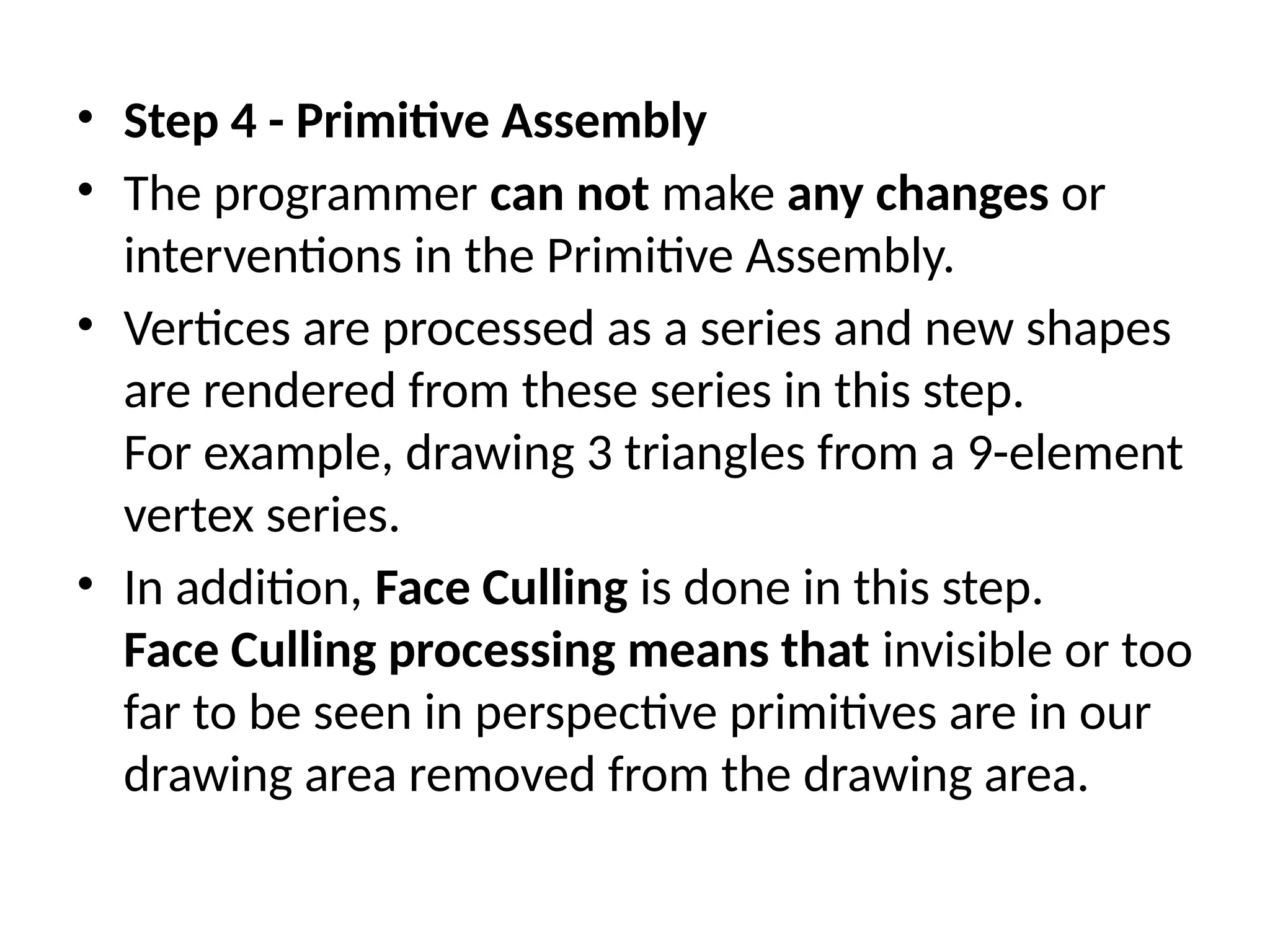 • Step 4 - Primitive Assembly
• The programmer can not make any changes or
interventions in the Primitive Assembly.
• Vertices are processed as a series and new shapes
are rendered from these series in this step.
For example, drawing 3 triangles from a 9-element
vertex series.
• In addition, Face Culling is done in this step.
Face Culling processing means that invisible or too
far to be seen in perspective primitives are in our
drawing area removed from the drawing area.
 