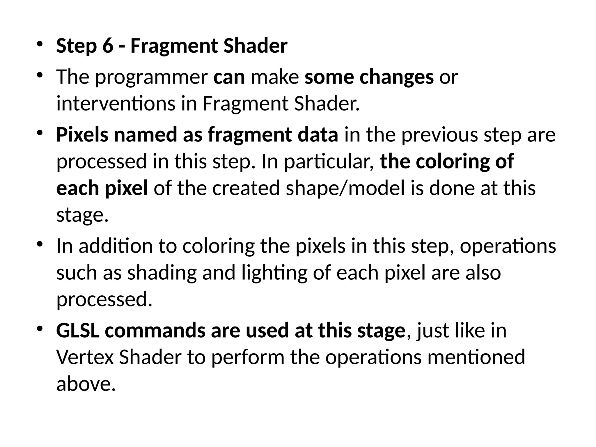 • Step 6 - Fragment Shader
• The programmer can make some changes or
interventions in Fragment Shader.
• Pixels named as fragment data in the previous step are
processed in this step. In particular, the coloring of
each pixel of the created shape/model is done at this
stage.
• In addition to coloring the pixels in this step, operations
such as shading and lighting of each pixel are also
processed.
• GLSL commands are used at this stage, just like in
Vertex Shader to perform the operations mentioned
above.
 