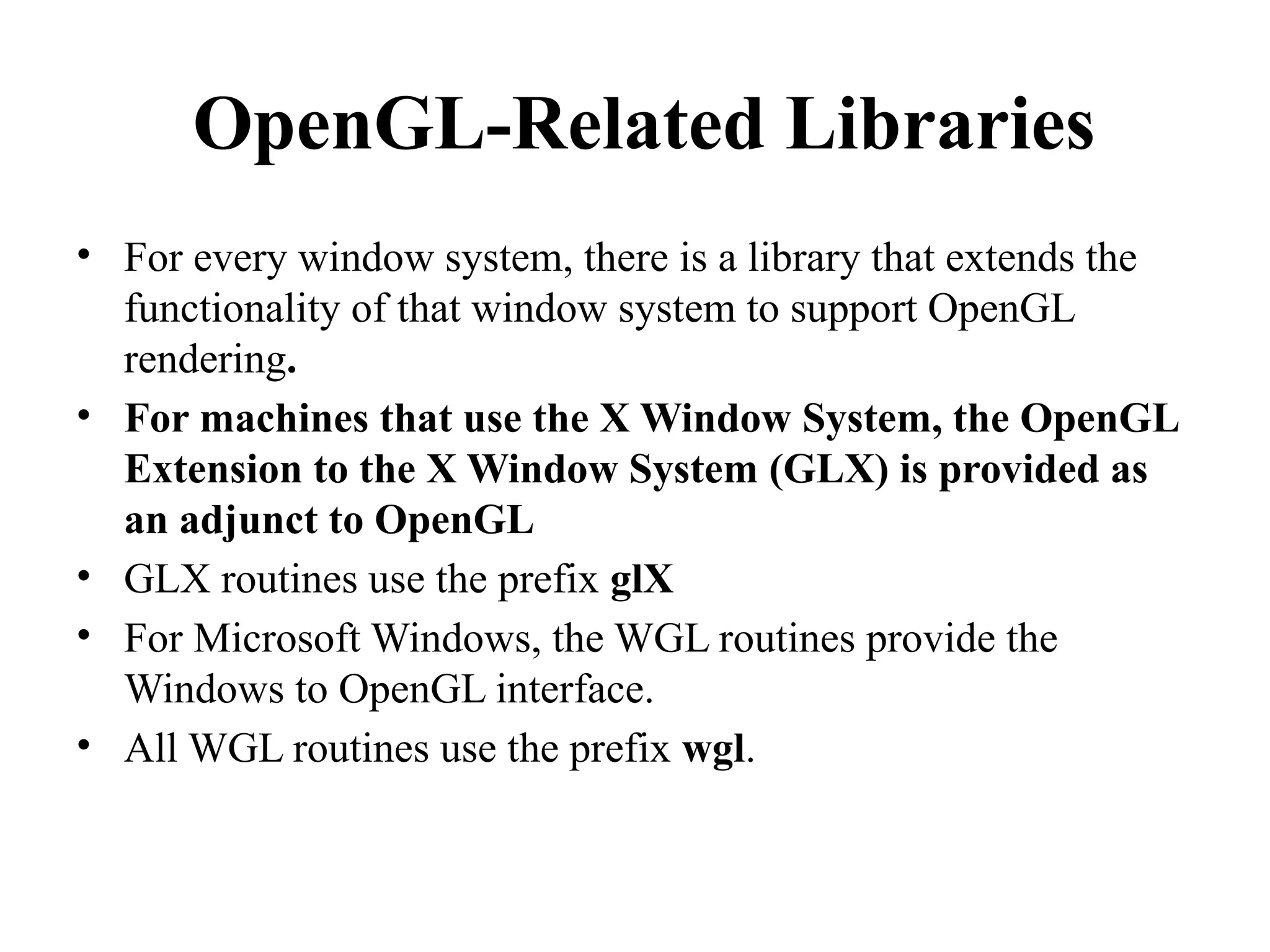 OpenGL-Related Libraries
• For every window system, there is a library that extends the
functionality of that window system to support OpenGL
rendering.
• For machines that use the X Window System, the OpenGL
Extension to the X Window System (GLX) is provided as
an adjunct to OpenGL
• GLX routines use the prefix glX
• For Microsoft Windows, the WGL routines provide the
Windows to OpenGL interface.
• All WGL routines use the prefix wgl.
 