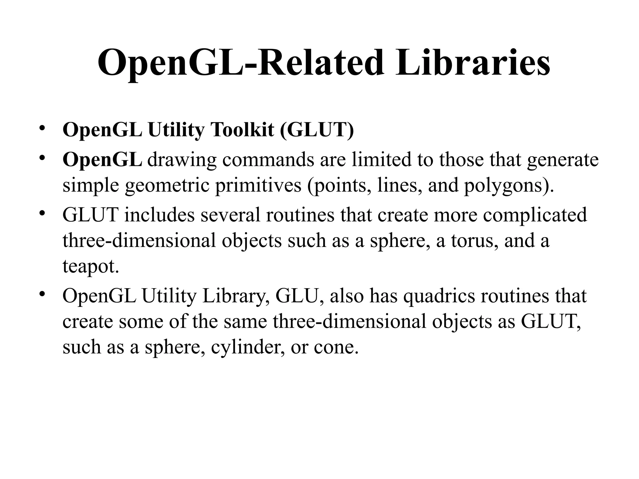 OpenGL-Related Libraries
• OpenGL Utility Toolkit (GLUT)
• OpenGL drawing commands are limited to those that generate
simple geometric primitives (points, lines, and polygons).
• GLUT includes several routines that create more complicated
three-dimensional objects such as a sphere, a torus, and a
teapot.
• OpenGL Utility Library, GLU, also has quadrics routines that
create some of the same three-dimensional objects as GLUT,
such as a sphere, cylinder, or cone.
 