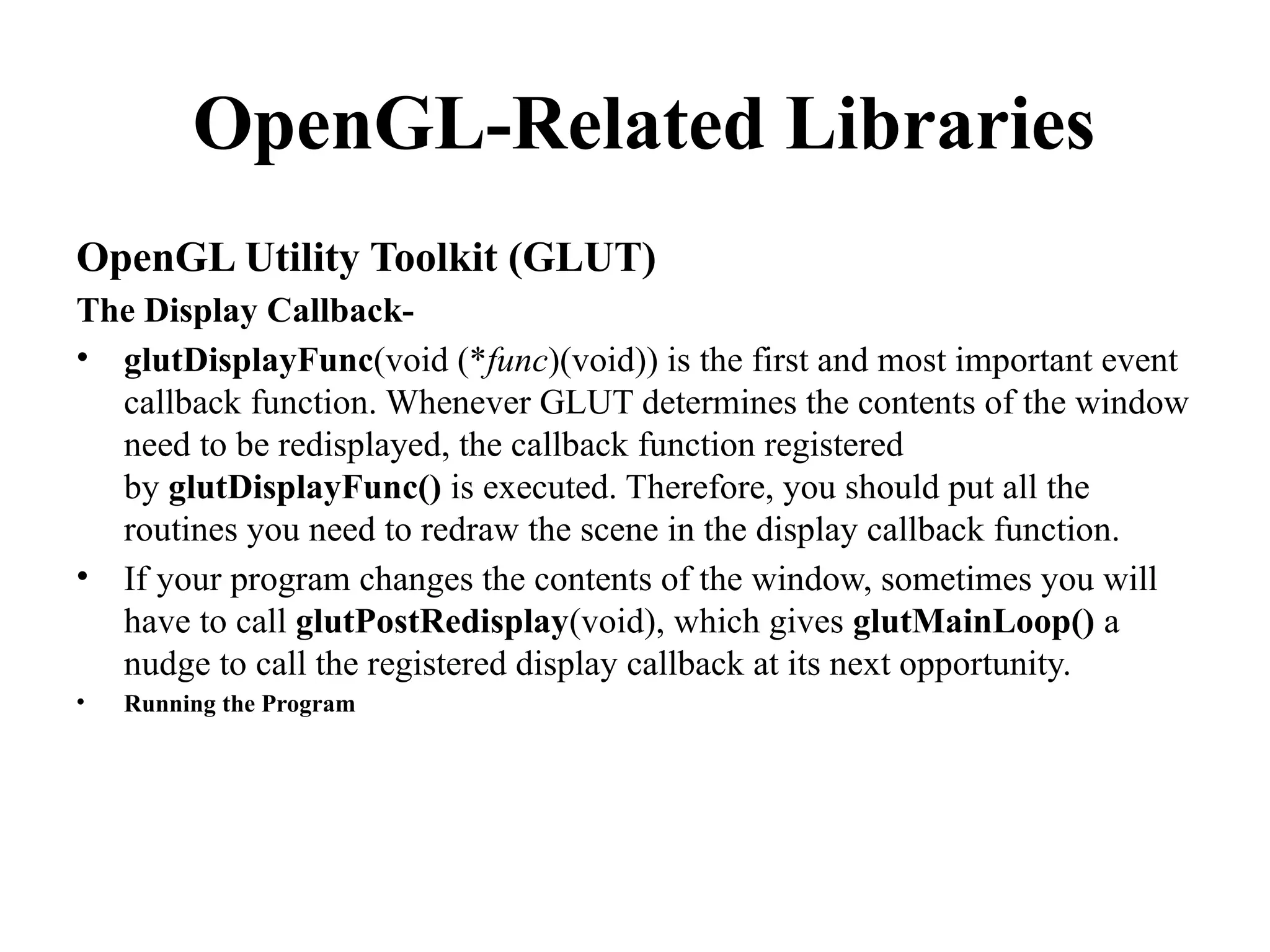 OpenGL-Related Libraries
OpenGL Utility Toolkit (GLUT)
The Display Callback-
• glutDisplayFunc(void (*func)(void)) is the first and most important event
callback function. Whenever GLUT determines the contents of the window
need to be redisplayed, the callback function registered
by glutDisplayFunc() is executed. Therefore, you should put all the
routines you need to redraw the scene in the display callback function.
• If your program changes the contents of the window, sometimes you will
have to call glutPostRedisplay(void), which gives glutMainLoop() a
nudge to call the registered display callback at its next opportunity.
• Running the Program
 