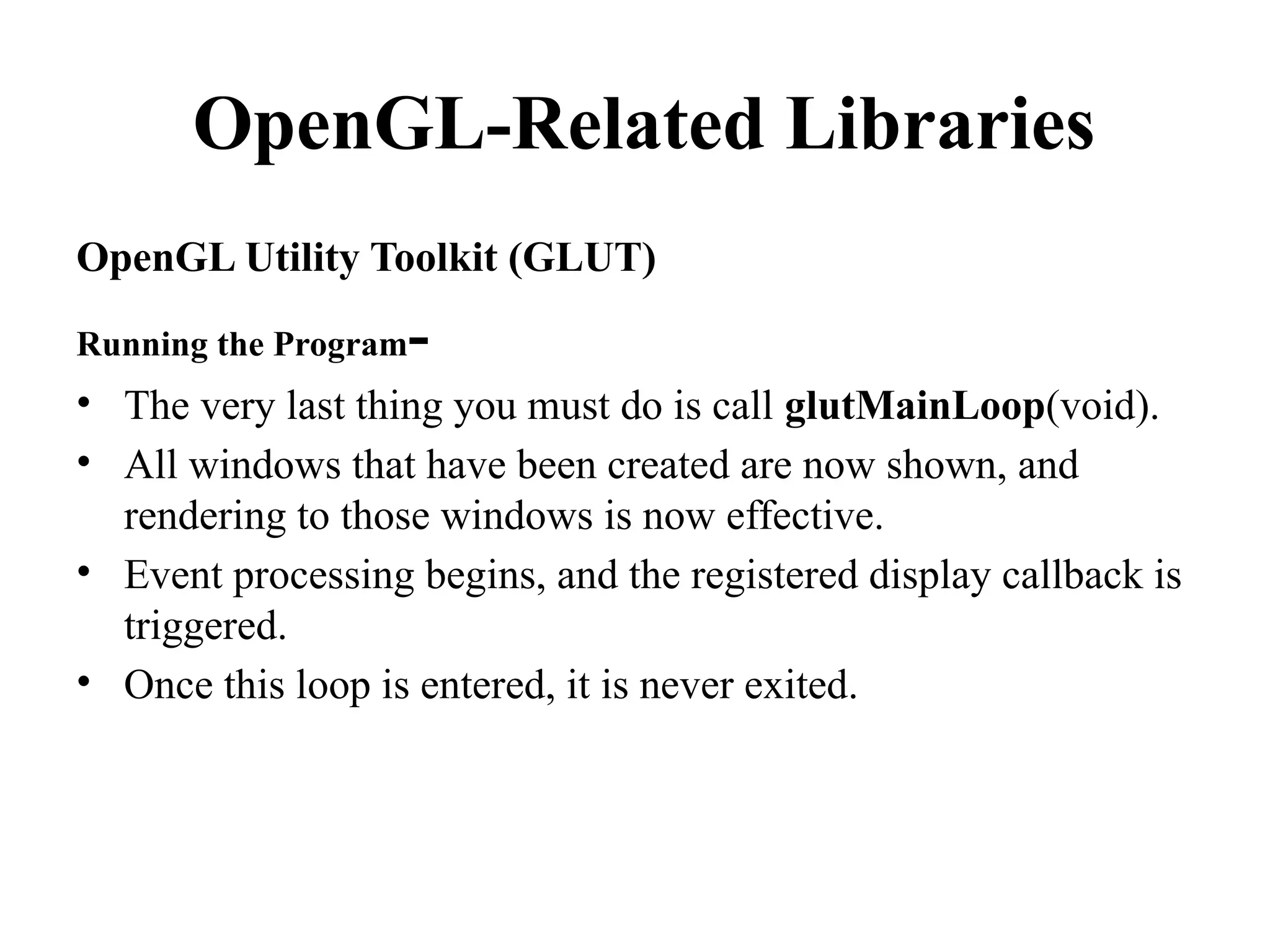 OpenGL-Related Libraries
OpenGL Utility Toolkit (GLUT)
Running the Program-
• The very last thing you must do is call glutMainLoop(void).
• All windows that have been created are now shown, and
rendering to those windows is now effective.
• Event processing begins, and the registered display callback is
triggered.
• Once this loop is entered, it is never exited.
 