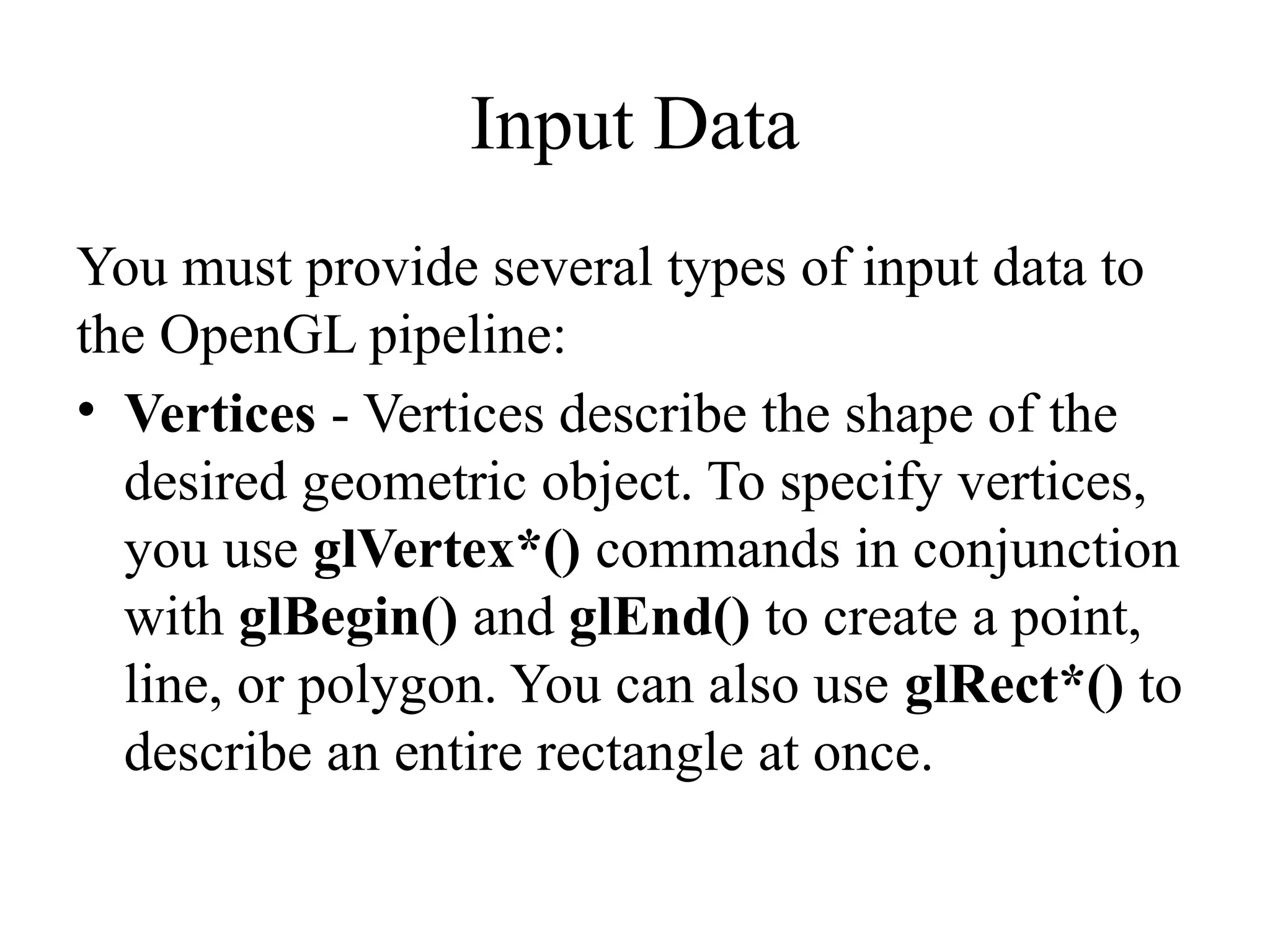 Input Data
You must provide several types of input data to
the OpenGL pipeline:
• Vertices - Vertices describe the shape of the
desired geometric object. To specify vertices,
you use glVertex*() commands in conjunction
with glBegin() and glEnd() to create a point,
line, or polygon. You can also use glRect*() to
describe an entire rectangle at once.
 