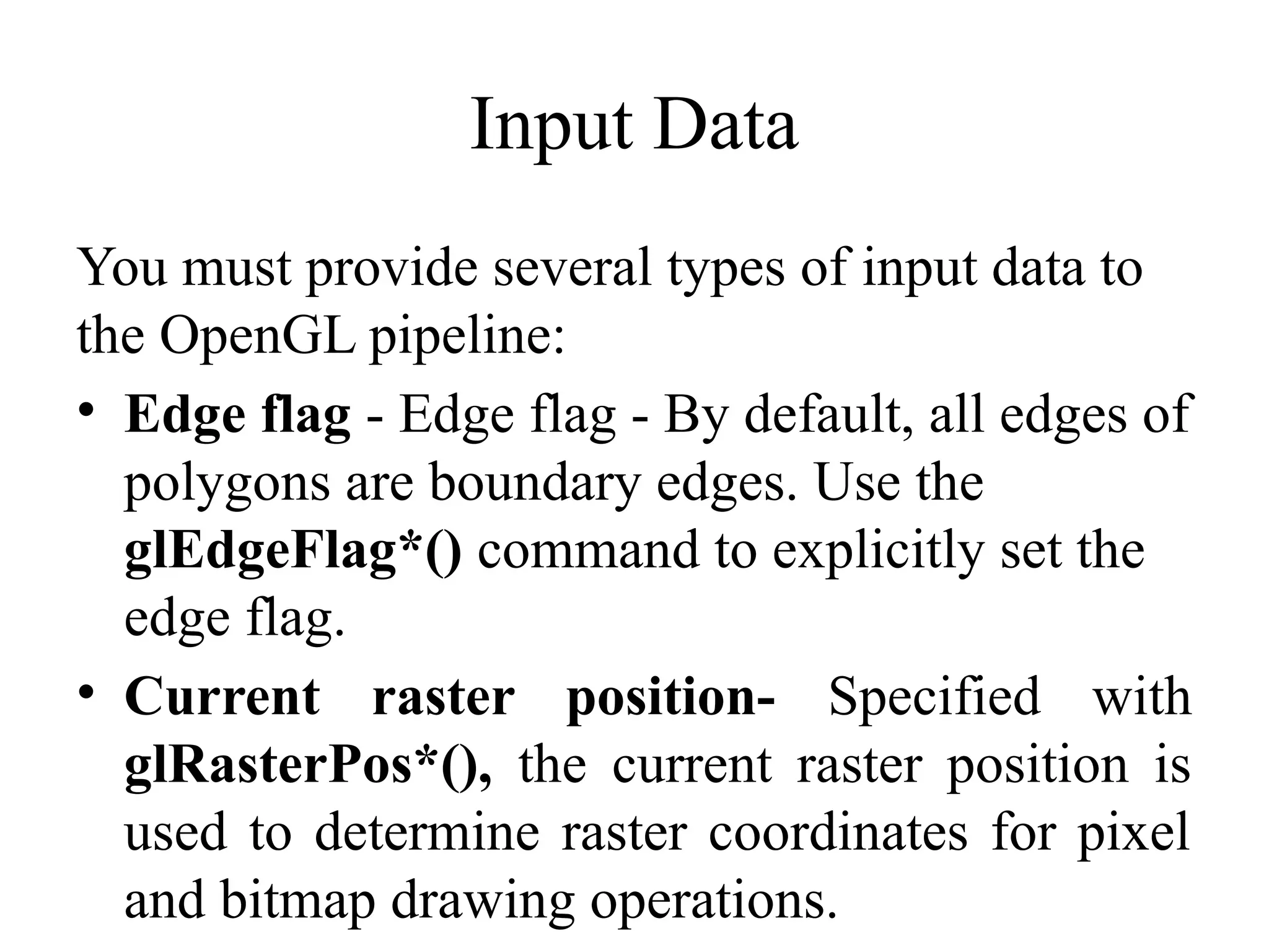 Input Data
You must provide several types of input data to
the OpenGL pipeline:
• Edge flag - Edge flag - By default, all edges of
polygons are boundary edges. Use the
glEdgeFlag*() command to explicitly set the
edge flag.
• Current raster position- Specified with
glRasterPos*(), the current raster position is
used to determine raster coordinates for pixel
and bitmap drawing operations.
 