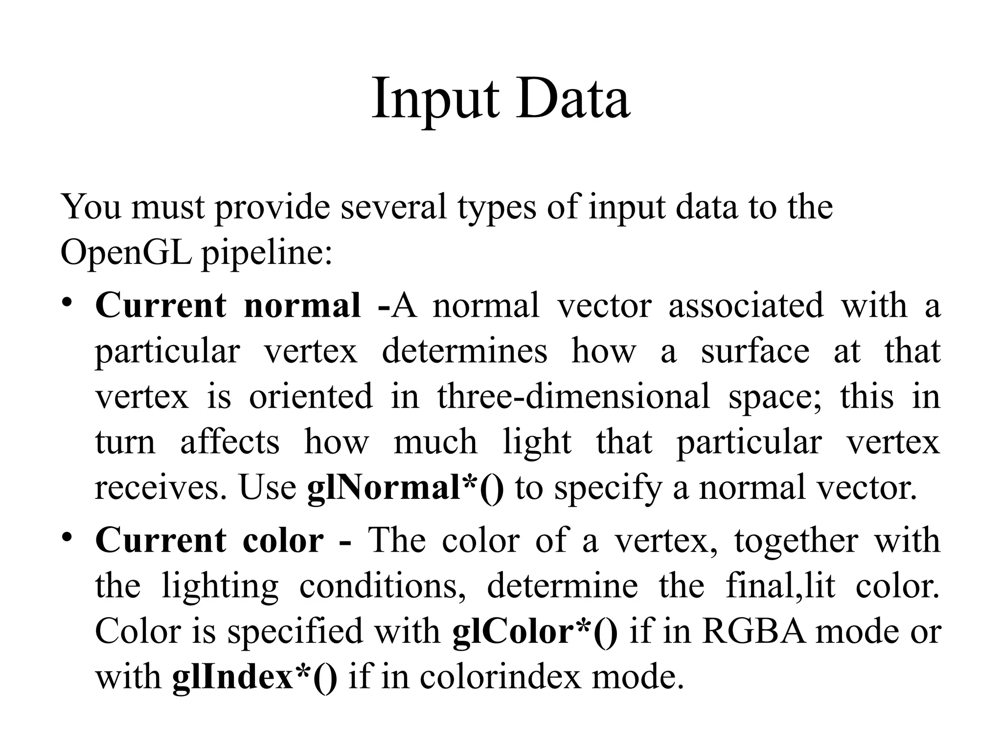 Input Data
You must provide several types of input data to the
OpenGL pipeline:
• Current normal -A normal vector associated with a
particular vertex determines how a surface at that
vertex is oriented in three-dimensional space; this in
turn affects how much light that particular vertex
receives. Use glNormal*() to specify a normal vector.
• Current color - The color of a vertex, together with
the lighting conditions, determine the final,lit color.
Color is specified with glColor*() if in RGBA mode or
with glIndex*() if in colorindex mode.
 