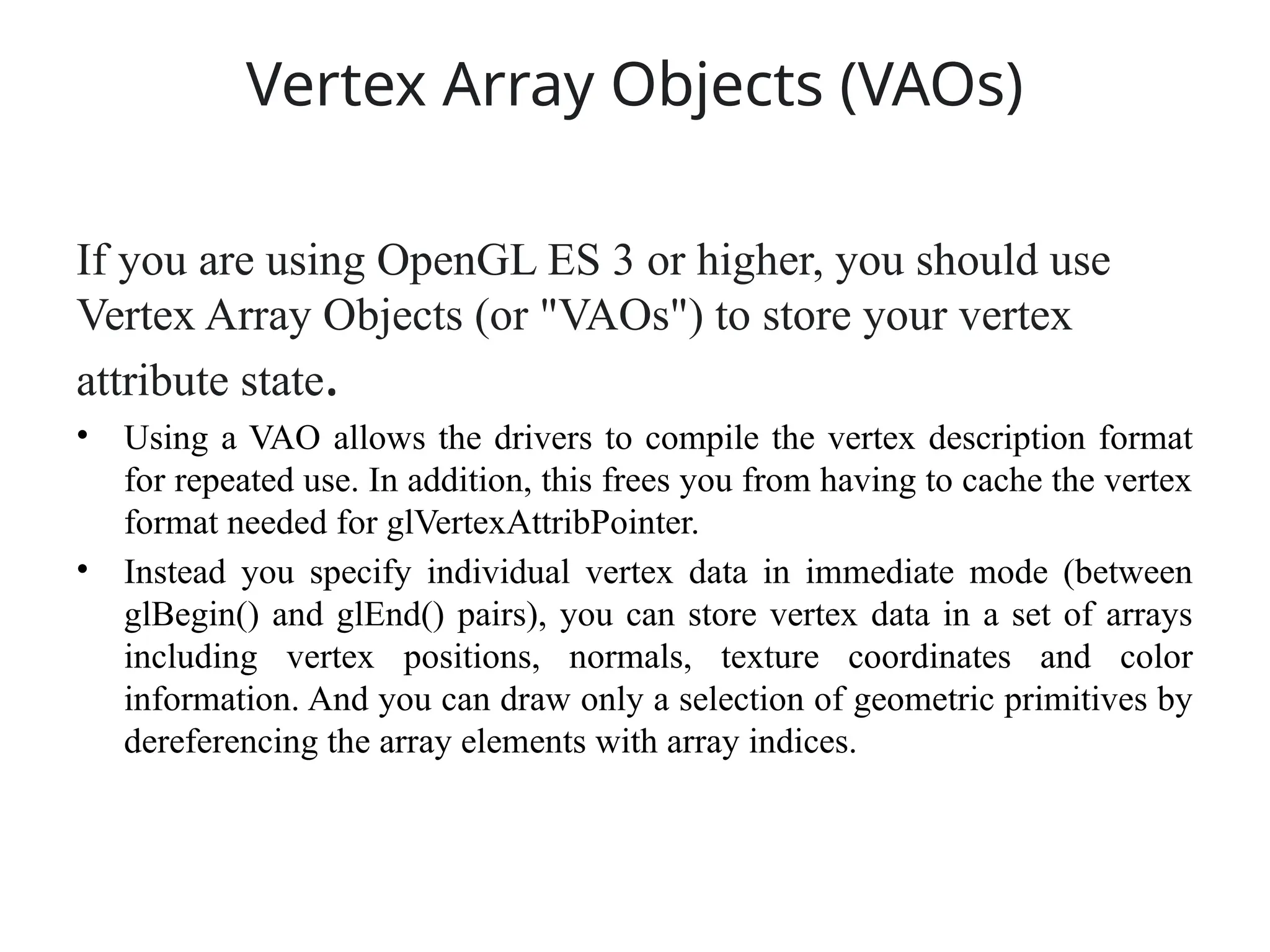 Vertex Array Objects (VAOs)
If you are using OpenGL ES 3 or higher, you should use
Vertex Array Objects (or "VAOs") to store your vertex
attribute state.
• Using a VAO allows the drivers to compile the vertex description format
for repeated use. In addition, this frees you from having to cache the vertex
format needed for glVertexAttribPointer.
• Instead you specify individual vertex data in immediate mode (between
glBegin() and glEnd() pairs), you can store vertex data in a set of arrays
including vertex positions, normals, texture coordinates and color
information. And you can draw only a selection of geometric primitives by
dereferencing the array elements with array indices.
 