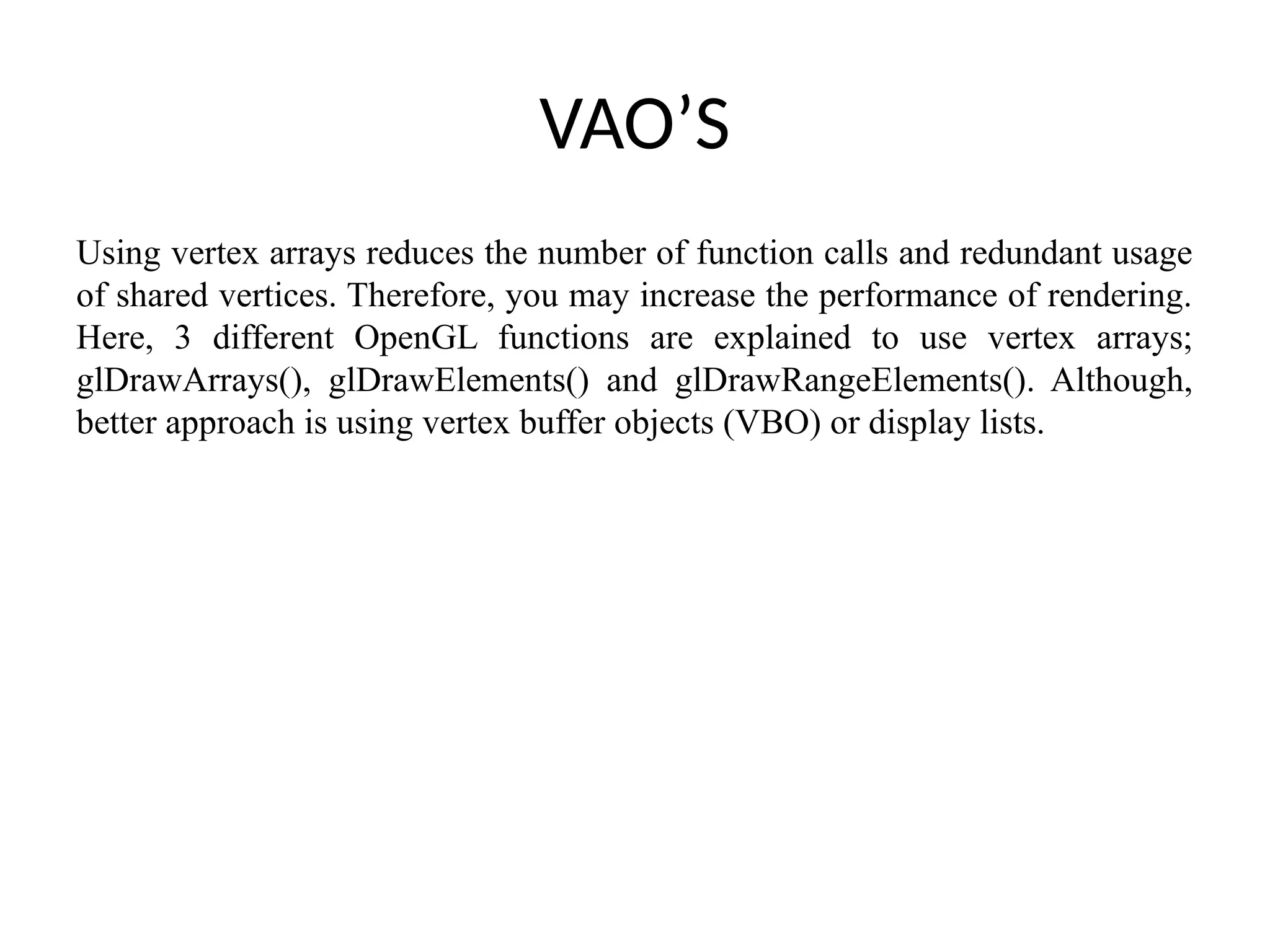 VAO’S
Using vertex arrays reduces the number of function calls and redundant usage
of shared vertices. Therefore, you may increase the performance of rendering.
Here, 3 different OpenGL functions are explained to use vertex arrays;
glDrawArrays(), glDrawElements() and glDrawRangeElements(). Although,
better approach is using vertex buffer objects (VBO) or display lists.
 