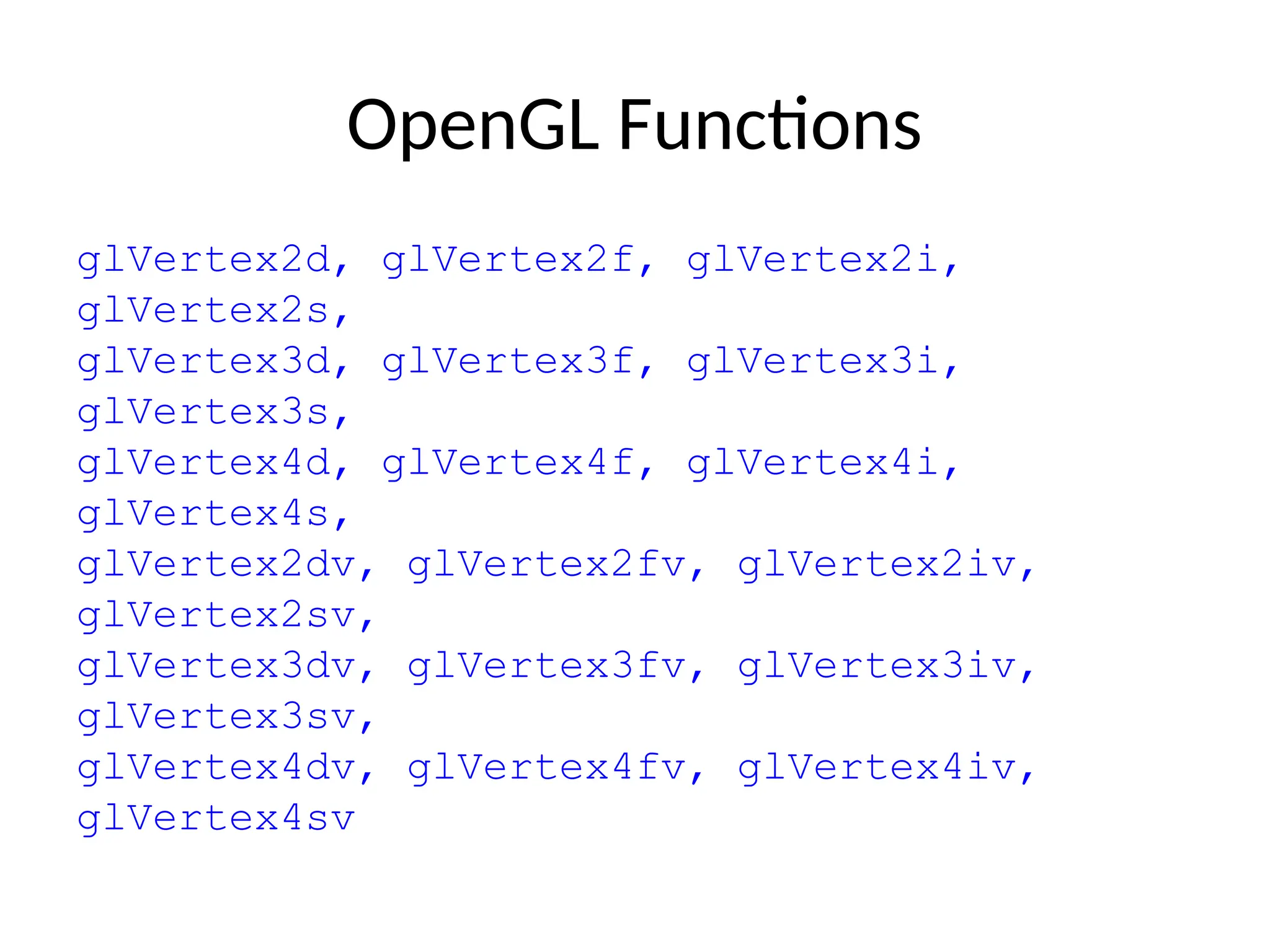 OpenGL Functions
glVertex2d, glVertex2f, glVertex2i,
glVertex2s,
glVertex3d, glVertex3f, glVertex3i,
glVertex3s,
glVertex4d, glVertex4f, glVertex4i,
glVertex4s,
glVertex2dv, glVertex2fv, glVertex2iv,
glVertex2sv,
glVertex3dv, glVertex3fv, glVertex3iv,
glVertex3sv,
glVertex4dv, glVertex4fv, glVertex4iv,
glVertex4sv
 