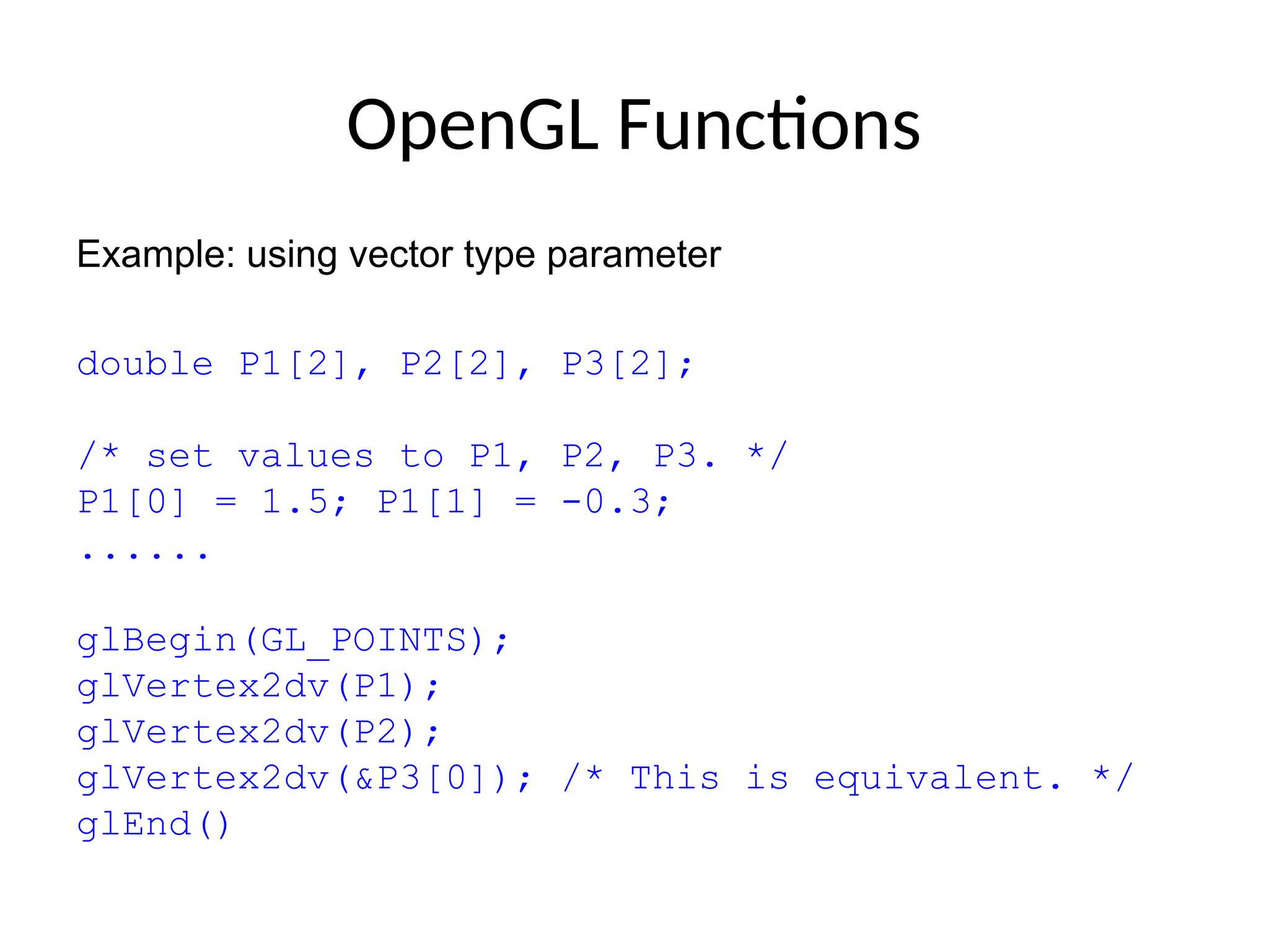 OpenGL Functions
Example: using vector type parameter
double P1[2], P2[2], P3[2];
/* set values to P1, P2, P3. */
P1[0] = 1.5; P1[1] = -0.3;
......
glBegin(GL_POINTS);
glVertex2dv(P1);
glVertex2dv(P2);
glVertex2dv(&P3[0]); /* This is equivalent. */
glEnd()
 