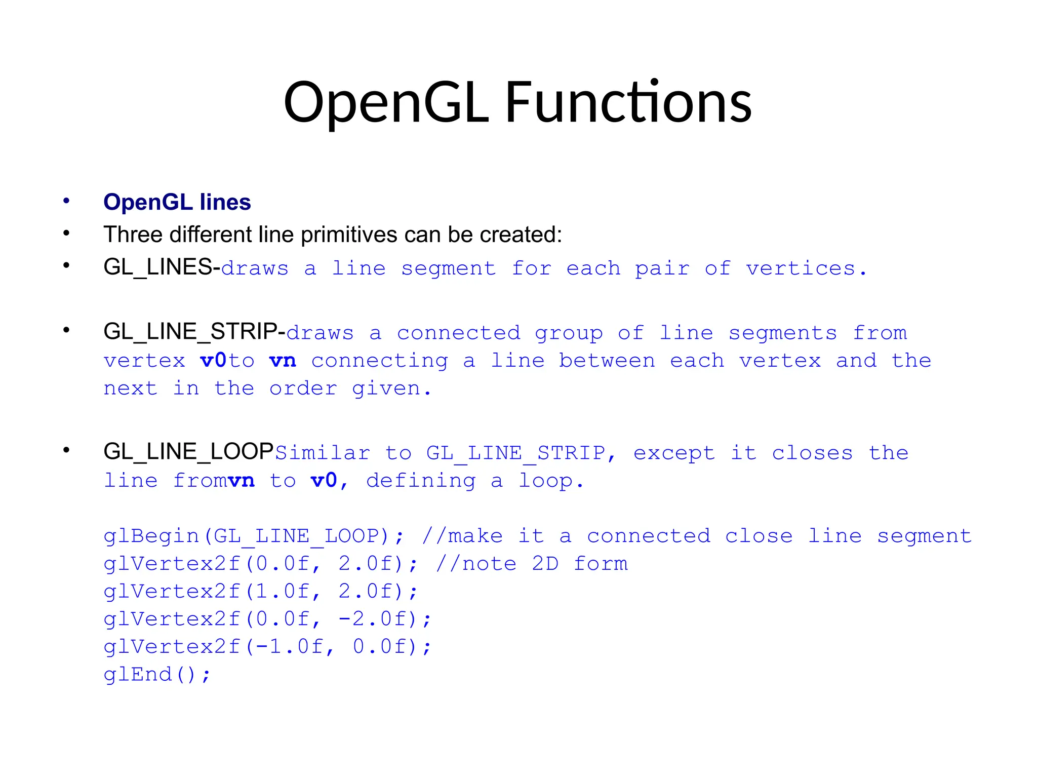 OpenGL Functions
• OpenGL lines
• Three different line primitives can be created:
• GL_LINES-draws a line segment for each pair of vertices.
• GL_LINE_STRIP-draws a connected group of line segments from
vertex v0to vn connecting a line between each vertex and the
next in the order given.
• GL_LINE_LOOPSimilar to GL_LINE_STRIP, except it closes the
line fromvn to v0, defining a loop.
glBegin(GL_LINE_LOOP); //make it a connected close line segment
glVertex2f(0.0f, 2.0f); //note 2D form
glVertex2f(1.0f, 2.0f);
glVertex2f(0.0f, -2.0f);
glVertex2f(-1.0f, 0.0f);
glEnd();
 